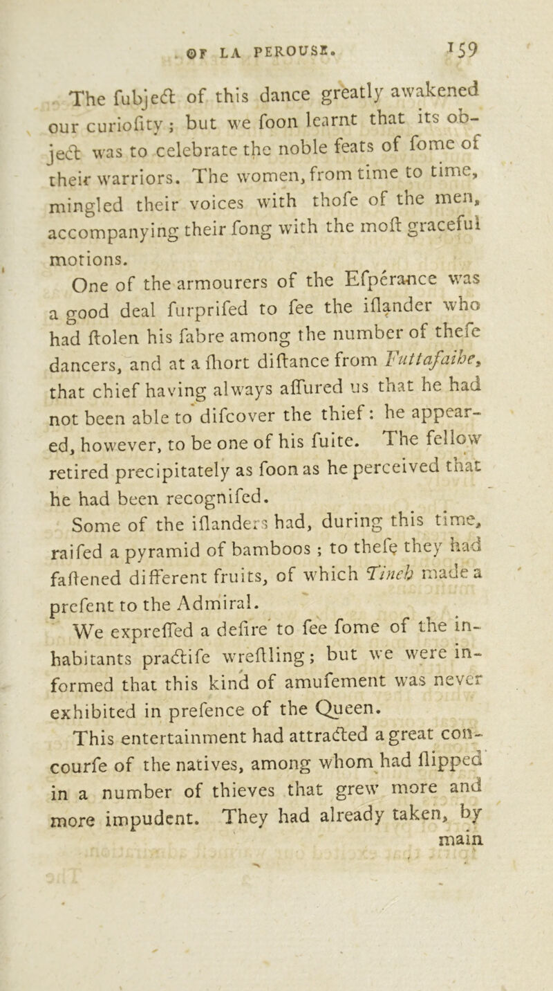 . ©r LA PEROUSI. ^59 The fubjeft of this dance greatly awakened our curiofity ; but we foon learnt that its ob- je6l was to celebrate the noble feats of fome of their warriors. The women, from time to time, mingled their voices with thofe of the men, accompanying their fong with the moil giacefui motions. One of the armourers of the Efperance was a good deal furprifed to fee the iflander who had ftolen his fabre among the number of thefe dancers,lind at a fliort diftance from Futtafaihe, that chief having always affured us that he had not been able to difeover the thief: he appear- ed, however, to be one of his fuite. The fellow retired precipitately as foon as he perceived tnat he had been recognifed. Some of the iflanders had, during this time, raifed a pyramid of bamboos ; to thefç they had fahened different fruits, of which Tincb made a prefeiit to the Admiral. We expreffed a defire to fee fome of the in- habitants pradlife wreflling ; but we were in- formed that this kind of amufement was never exhibited in prefence of the Queen. This entertainment had attraefted a great con- courfe of the natives, among whom had flipped in a number of thieves that grew more and more impudent. They had already taken, by main