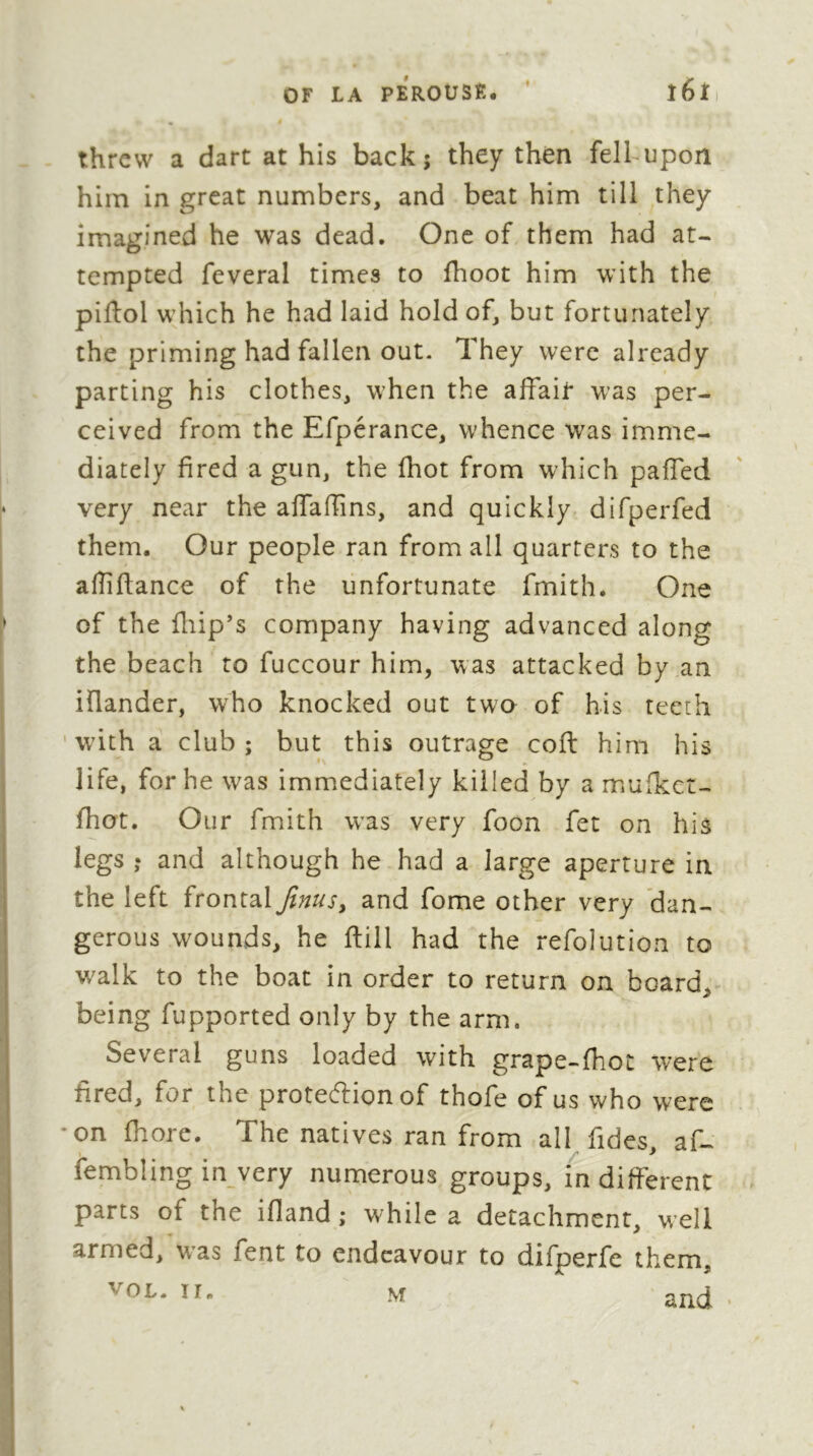 threw a dart at his back; they then felhupon him in great numbers, and beat him till they imagined he was dead. One of them had at- tempted feveral times to fhoot him with the piftol which he had laid hold of, but fortunately the priming had fallen out. They were already parting his clothes, when the affair was per- ceived from the Efperance, whence was imme- diately fired a gun, the (hot from which pafied very near the aflaffins, and quickly difperfed them. Our people ran from all quarters to the affifiance of the unfortunate fmith. One of the fliip’s company having advanced along the beach to fuccour him, was attacked by an iflander, who knocked out twa of his teeth ' w’ith a club; but this outrage coft him his life, for he was immediately killed by a muikct- fhot. Our fmith was very foon fet on his legs ; and although he had a large aperture in the left frontaland fome other very ’dan- gerous wounds, he fiill had the refolution to walk to the boat in order to return on board, being fupported only by the arm. Several guns loaded with grape-fhot were fired, for the protecffion of thofe of us who were •on fhore. The natives ran from all fides af- fembüngin very numerous groups, indifFerenC parts of the ifland ; while a detachment, well armed, was fent to endeavour to difperfc them,