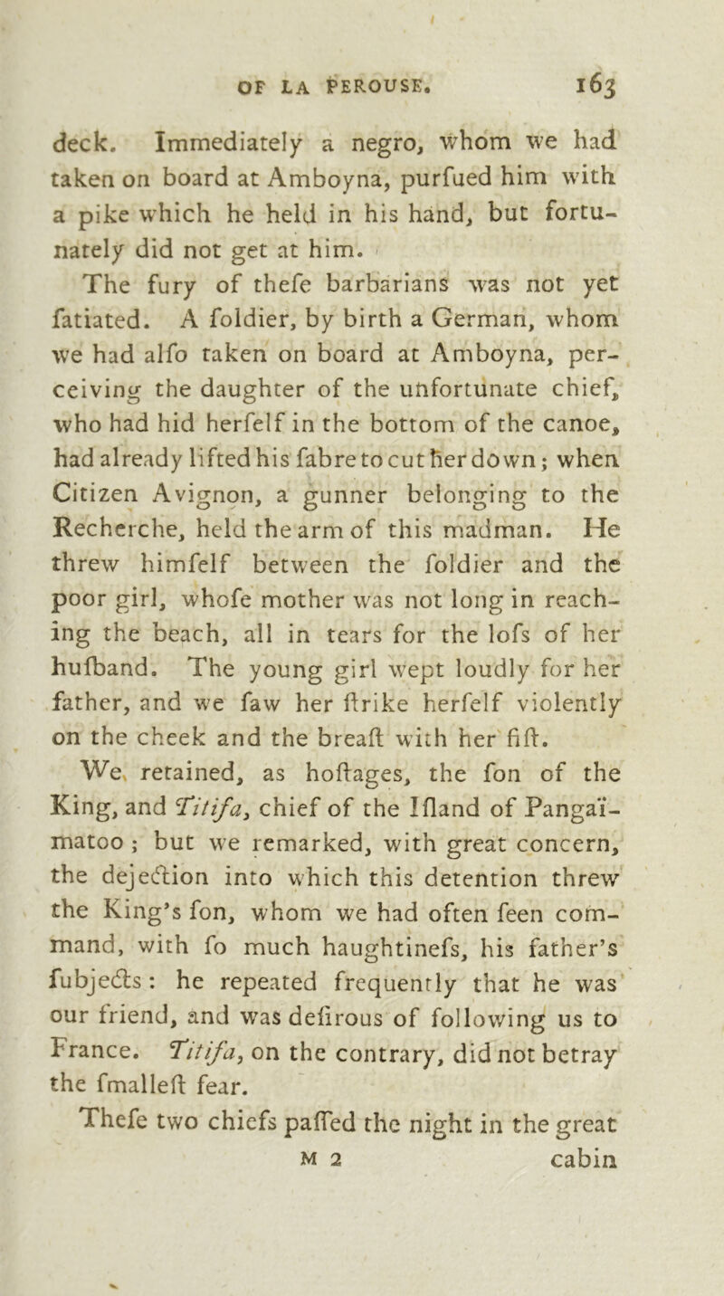 deck. Immediately a negro, whom we had taken on board at Amboyna, purfued him with a pike which he held in his hand, but fortu- nately did not get at him. > The fury of thefe barbarians was not yet fatiated. A foldier, by birth a German, whom we had alfo taken on board at Amboyna, per- ceiving the daughter of the unfortunate chief, who had hid herfelf in the bottom of the canoe, had already lifted his fabretocut herdown ; when Citizen Avignon, a gunner belonging to the Recherche, held the arm of this madman. He threw himfelf between the foldier and the poor girl, whofe mother was not long in reach- ing the beach, all in tears for the lofs of her hufband. The young girl wept loudly for her father, and we faw her firike herfelf violently on the cheek and the breaft with her fid:. We» retained, as hoffages, the fon of the King, and chief of the Ifland of Pangai- matoo ; but we remarked, with great concern, the dejeélion into which this detention threw the King’s fon, whom we had often feen com- mand, with fo much haughtinefs, his father’s fubjedls ; he repeated frequently that he was our friend, and w^as defirous of follov/ing us to France. Titifa, on the contrary, did not betray the fmalled: fear. Thefe two chiefs pafled the night in the great M 2 cabin