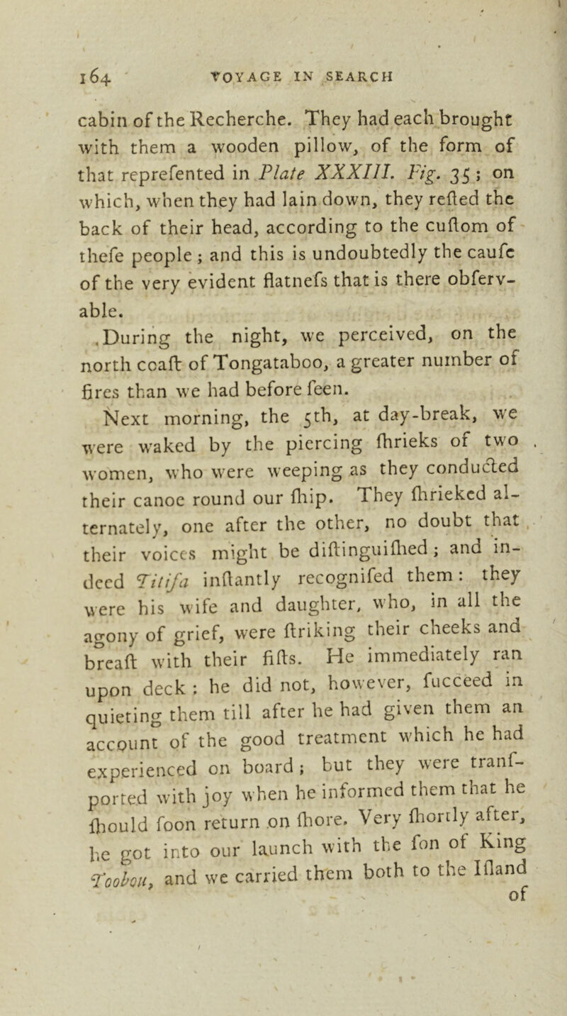 164 ' TOYAGE IN search cabin of the Recherche. They had each^brought with them a wooden pillow, of the form of that reprefented in Plate XXXIII, Fig, 35 ; on which, when they had lain down, they reüed the back of their head, according to the cuûom of thefe people ; and this is undoubtedly the caufc of the very evident flatnefs that is there obferv- able. ,During the night, we perceived, on the north ccaft of Tongataboo, a greater number of ' fires than we had before feen. Next morning, the 5th, at day-break, we were w'aked by the piercing fhrieks of two . women, who were weeping as they conducled their canoe round our fliip. They fhriekcd al- ternately, one after the other, no doubt that, their voices might be diftinguiflied ; and in- deed Fitifa infiantly recognifed them: they were his wife and daughter, who, in all the agony of grief, were ftriking their cheeks and bîeafi: with their fids. He immediately ran upon deck : he did not, however, fucceed in quieting them till after he had given them an accQunî of the good treatment which he had experienced on board ; but they were tranf- ported w’ith joy w’hen he informed them that he fliould foon return .on Ihore. Very fiiortly after, he got into our launch with the fon of King Foohoii, and we carried them both to the Ifland /