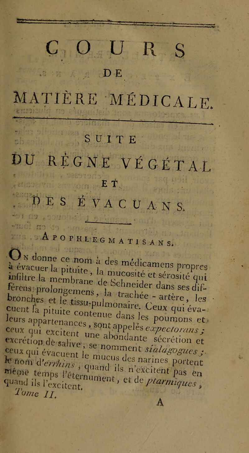 D E matière médicale. SUITE DU RÉGNE VÉGÉTAL e f . des ÉVACUA N S, i PivJZu ;-r hdes méd“s propres infiltre la membrane I etseros,té qui [érens prolongemens. bt ? danS Sesdif- bronches et le tissu nnl ' d-C leL artere> les ,Cuent & Pituite contLue’^^m* ‘|U' éVa' ïtjïz excrétion de salive UV011131^ .Sl’cri'llun et “'«qui évacuent l’e s,alaZ°S““sj * ««U* à-enhins , q„Zd H,leS,narmes P?««* même temrK l’a J 1 ls n excitent pas en <Ju?,hI iL pePxcilt™tm,ment- C‘ dc^ A*?, Tu me 11, X r > .J . , • A r O P H L E G M A T I S A N S. A