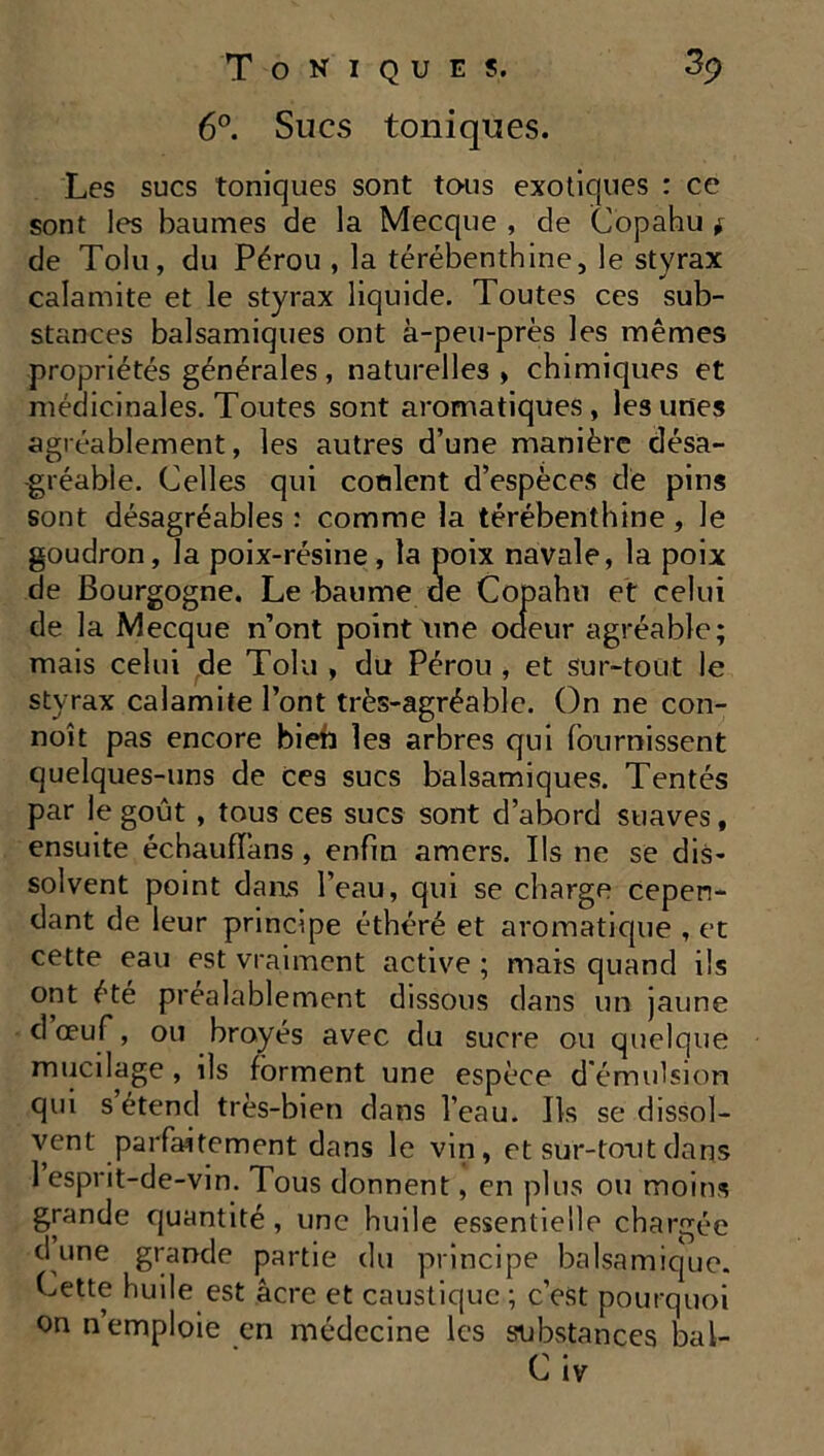 6°. Sucs toniques. Les sucs toniques sont tous exotiques : ce sont les baumes de la Mecque , de Copahu * de Tolu, du Pérou , la térébenthine, le styrax calamite et le styrax liquide. Toutes ces sub- stances balsamiques ont à-peu-près les mêmes propriétés générales, naturelles , chimiques et médicinales. Toutes sont aromatiques, les unes agréablement, les autres d’une manière désa- gréable. Celles qui cotilent d’espèces de pins sont désagréables : comme la térébenthine, le goudron, la poix-résine, la poix navale, la poix de Bourgogne. Le baume de Copahu et celui de la Mecque n’ont point une oaeur agréable; mais celui de Tolu , du Pérou , et sur-tout le styrax calamite l’ont très-agréable. On ne con- noît pas encore bien les arbres qui fournissent quelques-uns de Ces sucs balsamiques. Tentés par le goût , tous ces sucs sont d’abord suaves, ensuite échauffons , enfin amers. Ils ne se dis- solvent point dams l’eau, qui se charge cepen- dant de leur principe éthéré et aromatique , et cette eau est vraiment active ; mais quand ils ont été préalablement dissous dans un jaune d œuf, ou broyés avec du sucre ou quelque mucilage, ils forment une espèce d'émulsion qui s étend très-bien dans l’eau. Ils se dissol- vent parfaitement dans le vin, et sur-tout dans 1 esprit-de-vin. Tous donnent, en plus ou moins grande quantité, une huile essentielle chargée d une grande partie du principe balsamique. Cette huile est âcre et caustique ; c’est pourquoi on n’emploie en médecine les substances bal- C iv
