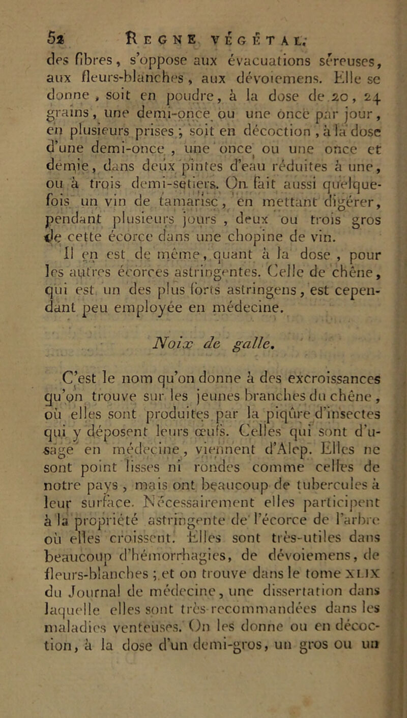 K E G N E VEGETAL; des fibres, s’oppose aux évacuations séreuses, aux fleurs-blanches , aux dévoiemens. Elle se donne, soit en poudre, à la dose de.20, 24 grains, une demi-once ou une once par jour, en plusieurs prises ; soit en décoction , à la dose d’une demi-once , une once ou une once et derr^ie, dans deux pintes d’eau réduites à une, ou à trois demi-setiers. On. fait aussi quelque- fois un vin de tamarisc , en mettant digérer, pendant plusieurs jours , deux ou trois gros de cette écorce dans une chopine de vin. Il en est de même, quant à la dose , pour les autres écorces astringentes. Celle de chêne, qui est un des plus forts astringens, est cepen- dant peu employée en médecine. Noix de galle. C’est le nom qu’on donne à des excroissances qu’on trouve sur les jeunes branches du chêne , où elles sont produites par la piqûre d'insectes qui y déposent leurs œufs. Celles qui sont d'u- sage' en médecine , viennent d’Alcp. Elles ne sont point lisses ni rondes comme celles de notre pays , mais ont beaucoup de tubercules à leur surface. Nécessairement elles participent à la propriété astringente de l’écorce de l’arbre j où elles croissent. Elles sont très-utiles dans beaucoup d’hémorrhagies, de dévoiemens, de fleurs-blanches ;.et on trouve dans le tome xlix : du Journal de médecine, une dissertation dans laquelle elles sont très recommandées dans les . maladies venteuses. On les donne ou en décoc- tion, à la dose d’un demi-gros, un gros ou un