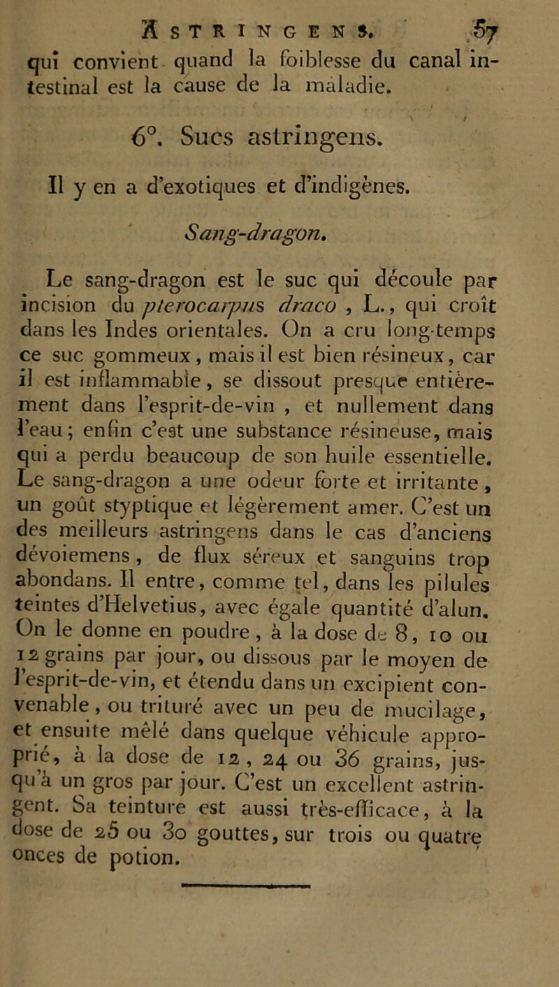 qui convient quand la faiblesse du canal in- testinal est la cause de la maladie. \ t 6°. Sucs astringens. Il y en a d’exotiques et d’indigènes. Sang-dragon. Le sang-dragon est le suc qui découle par incision du pterocar/ms draco , L., qui croît dans les Indes orientales. On a cru long temps ce suc gommeux, mais il est bien résineux, car il est inflammable, se dissout presque entière- ment dans l’esprit-cle-vin , et nullement dans l’eau; enfin c’est une substance résineuse, mais qui a perdu beaucoup de son huile essentielle. Le sang-dragon a une odeur forte et irritante, un goût styptique et légèrement amer. C’est un des meilleurs astringens dans le cas d’anciens dévoiemens, de flux séreux et sanguins trop abondans. Il entre, comme tel, dans les pilules teintes d’Helvetius, avec égale quantité d’alun. On le donne en poudre , à la dose de 8, 10 ou 12, grains par jour, ou dissous par le moyen de 1 esprit-de-vin, et étendu dans un excipient con- venable , ou triture avec un peu de mucilage, et ensuite mêlé dans quelque véhicule appro- prié, à la dose de 12, 24 ou 36 grains, jus- qu à un gros par jour. C’est un excellent astrin- gent. Sa teinture est aussi très-efïicace, à la dose de 2Ô ou 3o gouttes, sur trois ou quatre onces de potion.