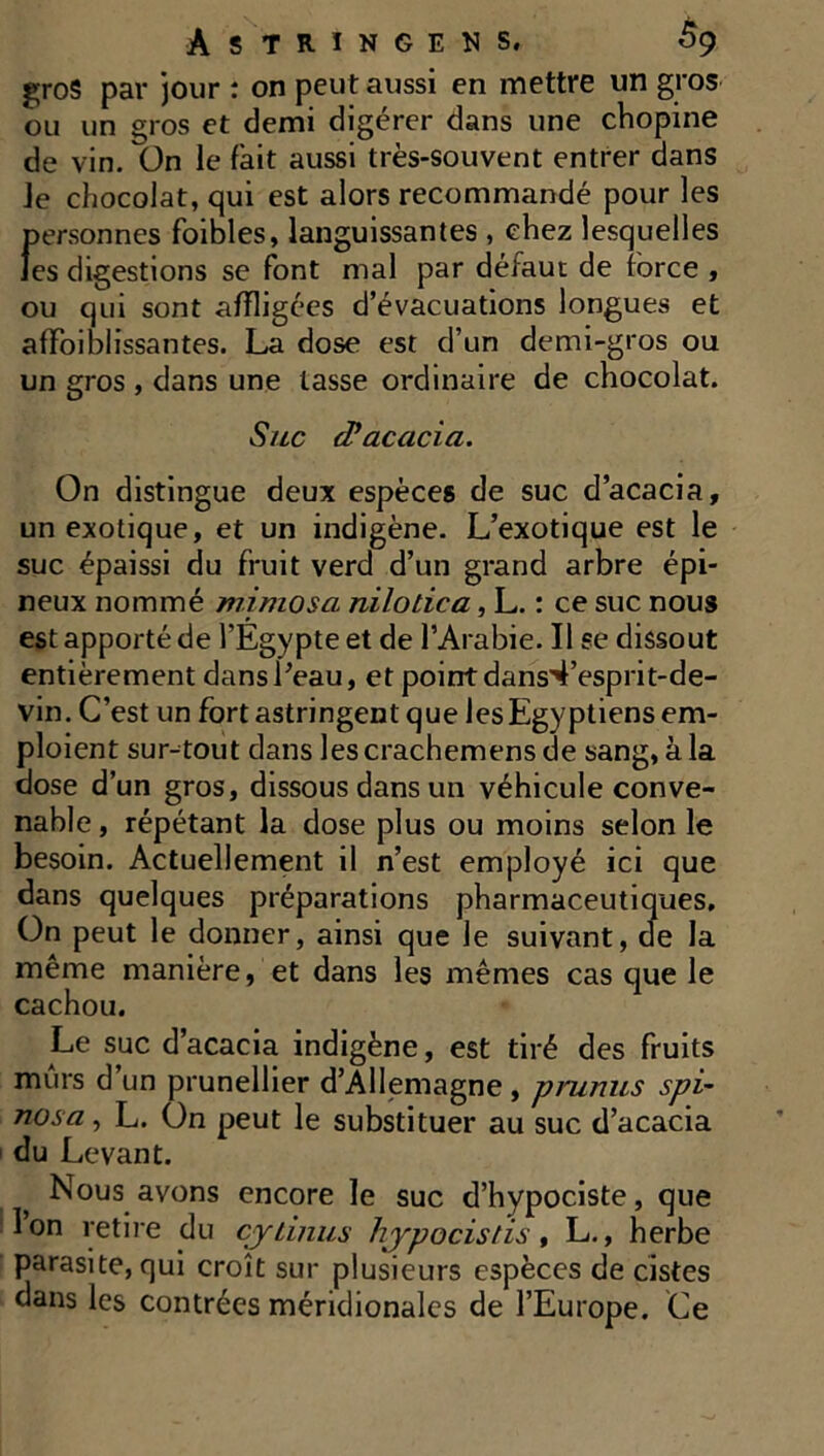 gros par jour : on peut aussi en mettre un gros ou un gros et demi digérer dans une chopine de vin. ün le fait aussi très-souvent entrer dans Je chocolat, qui est alors recommandé pour les personnes foibles, languissantes , chez lesquelles les digestions se font mal par défaut de force , ou qui sont affligées d’évacuations longues et affoiblissantes. La dose est d’un demi-gros ou un gros , dans une lasse ordinaire de chocolat. Suc cPacacici. On distingue deux espèces de suc d’acacia, un exotique, et un indigène. L’exotique est le suc épaissi du fruit verd d’un grand arbre épi- neux nommé mimosa nilodca, L. : ce suc nous est apporté de l’Egypte et de l’Arabie. Il se dissout entièrement dans Peau, et point dans^’esprit-de- vin. C’est un fort astringent que les Egyptiens em- ploient surtout dans lescrachemens de sang, à la close d’un gros, dissous dans un véhicule conve- nable , répétant la dose plus ou moins selon le besoin. Actuellement il n’est employé ici que dans quelques préparations pharmaceutiques. On peut le donner, ainsi que le suivant, de la même manière, et dans les mêmes cas que le cachou. Le suc d’acacia indigène, est tiré des fruits murs d’un prunellier d’Allemagne , prunus spi- nosa, L. On peut le substituer au suc d’acacia du Levant. Nous avons encore le suc d’hypociste, que Ion retire du cjrtinus hypocistis, L., herbe parasite, qui croît sur plusieurs espèces de cistes dans les contrées méridionales de l’Europe. Ce