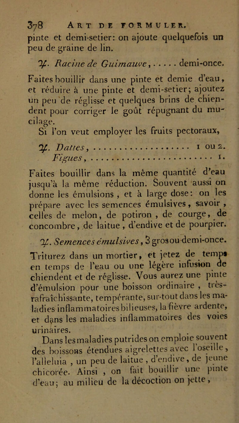 pinte et demi-setier: on ajoute quelquefois un peu de graine de lin. 'If.. Racine de Guimauve, demi-once. Faites bouillir dans une pinte et demie d’eau, et réduire à une pinte et demi-setier; ajoutez un peu de réglisse et quelques brins de chien- dent pour corriger le goût répugnant du mu- cilage. Si l’on veut employer les fruits pectoraux, y. Dattes, i ou 2. Figues, 1 • Faites bouillir dans la même quantité d’eau jusqu’à la même réduction. Souvent aussi on donne les émulsions , et à large dose: on les prépare avec les semences émulsives, savoir , celles de melon, de potiron , de courge, de concombre, de laitue, d’endive et de pourpier. 'F. Semences émulsives y 3 grosou demi-once. Triturez dans un mortier, et jetez de temp» en temps de l’eau ou une légère infusion de chiendent et de réglisse. Vous aurez une pinte d’émulsion pour une boisson ordinaire , très- rafraîchissante, tempérante, sur-tout dans les ma- ladies inflammatoires bilieuses, la fièvre ardente, et d^ins les maladies inflammatoires des voies urinaires. Dans les maladies putrides on emploie souvent des boissons étendues aigrelettes avec 1 oseille, l’alleluia , un peu de laitue , d’endive, de jeune chicorée. Ainsi , on fait bouillir une pinte d’eau; au milieu de la décoction on jette ,