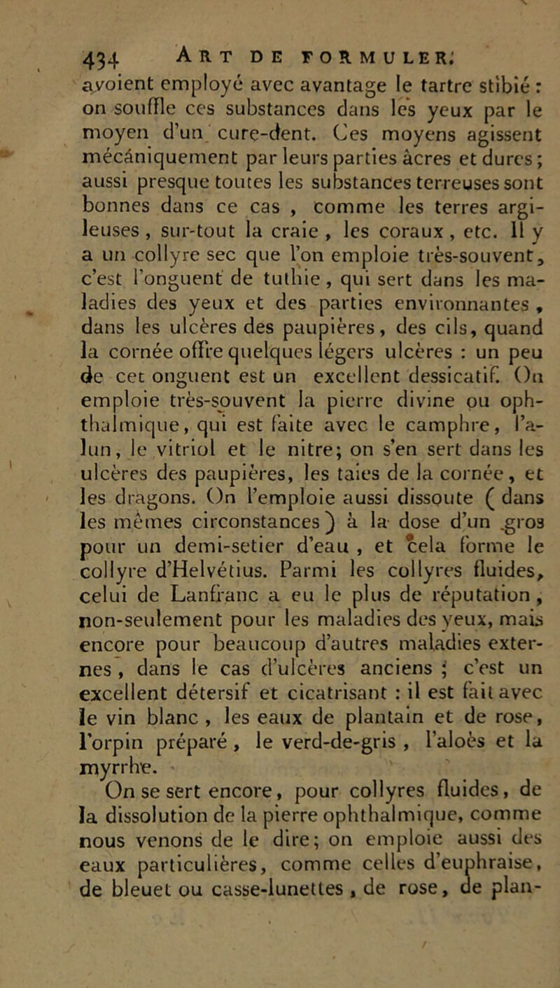 avoient employé avec avantage le tartre stibié : on souffle ces substances dans les yeux par le moyen d’un cure-dent. Ces moyens agissent mécaniquement par leurs parties âcres et dures; aussi presque toutes les substances terreuses sont bonnes dans ce cas , comme les terres argi- leuses , sur-tout la craie , les coraux , etc. 11 y a un collyre sec que l’on emploie très-souvent, c’est l'onguent de tuthie, qui sert dans les ma- ladies des yeux et des parties environnantes , dans les ulcères des paupières, des cils, quand la cornée offre quelques légers ulcères : un peu de cet onguent est un excellent dessicatif. On emploie très-souvent la pierre divine pu oph- thalmique, qui est faite avec le camphre, l’a- lun, le vitriol et le nitre; on s’en sert dans les ulcères des paupières, les taies de la cornée, et les dragons. On l’emploie aussi dissoute ( dans les mêmes circonstances) à la dose d’un .gros pour un demi-setier d’eau , et cela forme le collyre d’Helvétius. Parmi les collyres fluides, celui de Lanflanc a eu le plus de réputation, non-seulement pour les maladies des yeux, mais encore pour beaucoup d’autres maladies exter- nes , dans le cas d’ulcères anciens \ c’est un excellent détersif et cicatrisant : il est fait avec le vin blanc, les eaux de plantain et de rose, l’orpin préparé , le verd-de-gris , l’aloès et la myrrhe. On se sert encore, pour collyres fluides, de la dissolution de la pierre ophthalmique, comme nous venons de le dire; on emploie aussi des eaux particulières, comme celles d’euphraise, de bleuet ou casse-lunettes , de rose, de plan-