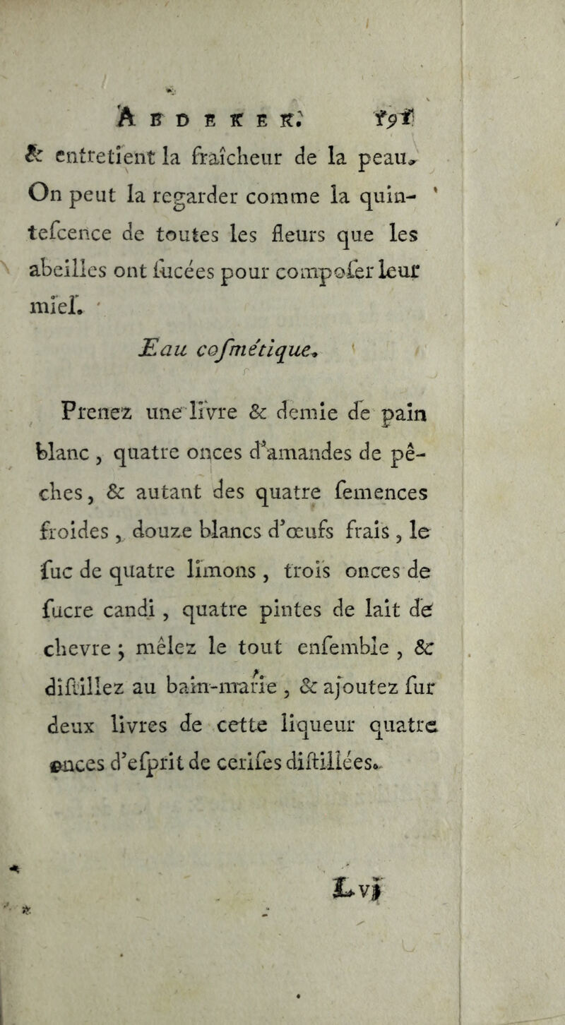 I A n D n K E k: entretient la fTaîclieiir de la peau,r On peut la regarder comme la quin- ' tefcence de toutes les fleurs que les abeilles ont lucées pour compoierleur miel. ' £au cofmétlque^ ' r Prenez une lîVre 8c demie de pain blanc J quatre onces d'amandes de pê- ches, & autant des quatre femences froides, douze blancs d'œufs frais , le fuc de quatre limons , trois onces de fucre candi, quatre pintes de lait de chevre ; mêlez le tout enfemble , 8c difldllez au bain-marie , 8c a[outez fur deux livres de cette liqueur quatre cdices d’efprit de cerifes diftiliées*.