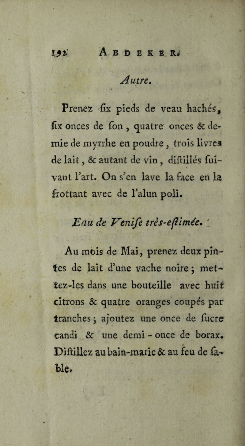 Autre. Prenez fîx pieds de veau hacliés, fix onces de foii, quatre onces & de- mie de myrrhe en poudre, trois livres de lait, & autant de vin, diftiilés ful- vant Part. On s’en lave la face en la frottant avec de l’alun poli. Eau de T^enife très-eflïméc. : Au mois de Mai, prenez deux pin- tes de lait d’une vache noire ; met- tez-les dans une bouteille avec huit citrons & quatre oranges coupés par tranches ; ajoutez une once de fucre candi & une demi - once de borax* Diftillez au bain-marie & au feu de fa^ bk.