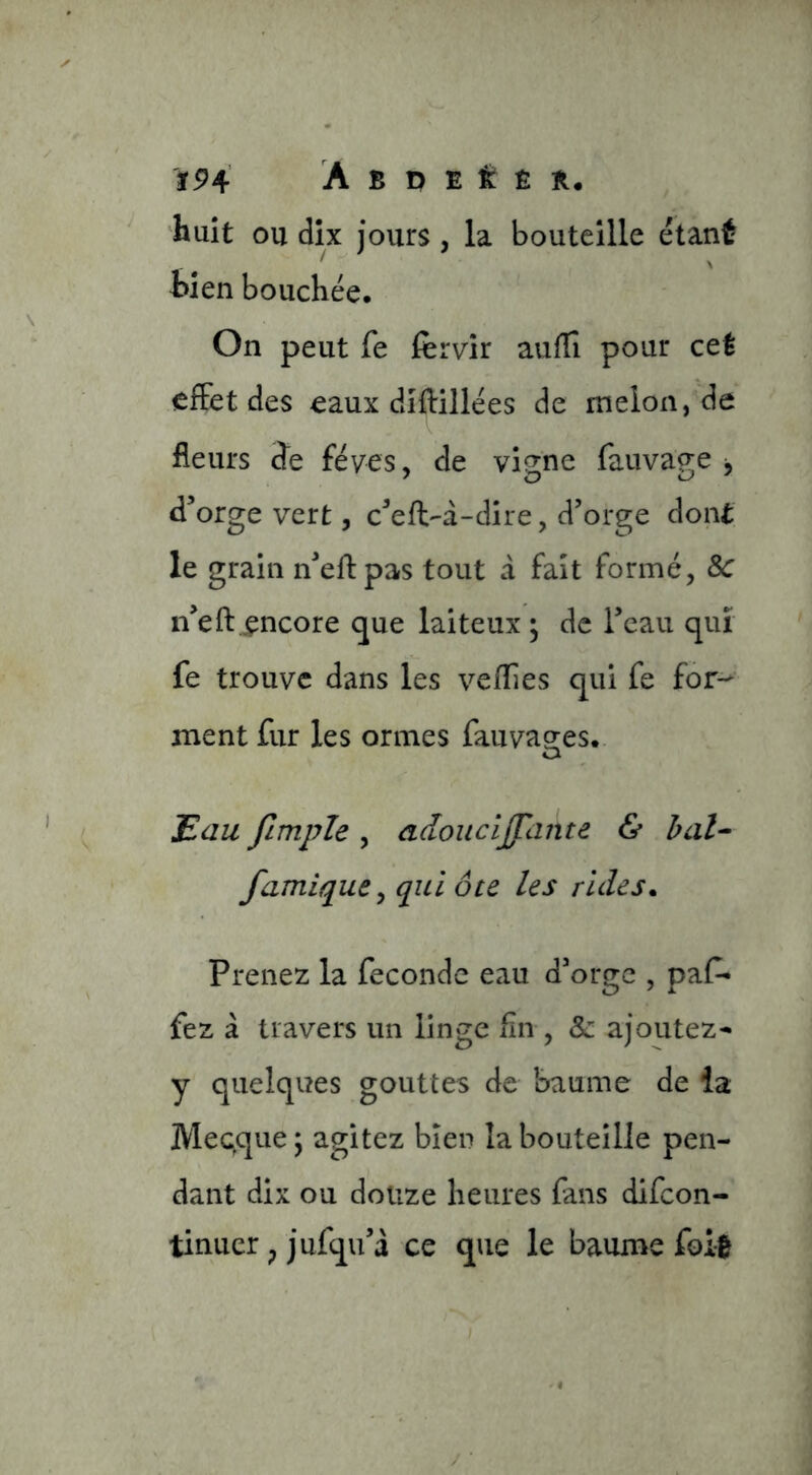 3fP4 A B D E t È R. huit ou dix jours, la bouteille étant tien bouchée. On peut fe fervîr auffi pour cet cfFet des eaux dîftillées de melon, de fleurs Je fèves, de vigne fauvage ^ d’orge vert, c’eft-à-dire, d’orge dont le grain n’eflpas tout a fait formé, Sc n’eft encore que laiteux ; de l’eau qui fe trouve dans les vefTies qui fe for- ment fur les ormes fauva^es. Eau fimpïe , adouciJTante & haU famique^ qui ôte les rides. Prenez la féconde eau d’orge , paf* fez à travers un linge fln , 5c ajoutez^ y quelques gouttes de baume de la Mecque; agitez bien la bouteille pen- dant dix ou douze heures fans difeon- tinuer ^ jufqu’à ce que le baume fait