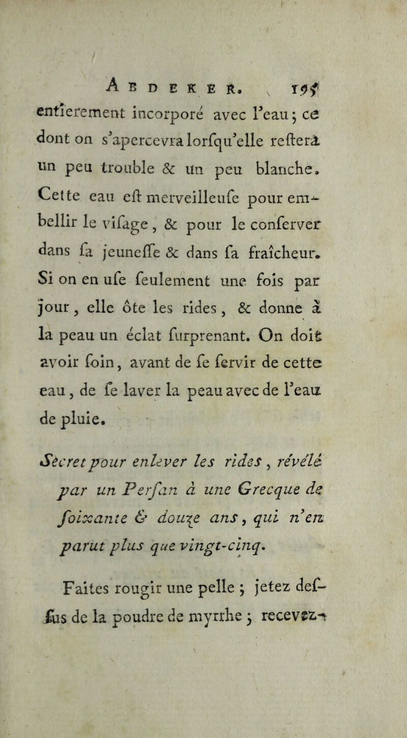 entièrement incorporé avec Teau ; ce dont on s'apercevra lorfqu^elle refter^ un peu trouble & un peu blanche. Cette eau eft merveiileufe pour ern^ bellir le vifage , & pour le conferver dans la jeunefle ôc dans fa fraîcheur. Si on en ufe feulement une fois par jour 5 elle ôte les rides, Sc donne a la peau un éclat fiirprenant. On doit avoir foin, avant de fe fervir de cette eau 5 de fe laver la peau avec de Teaii de pluie. Secret pour enlever les rides , révélé par un Perfan à une Grecque de foiocante & douT^e ans ^ qui n en parut plus que vingt-cinq. Faites rougir une pelle ; jetez def- Xiis de la poudre de myrrhe 3 recevez»-^