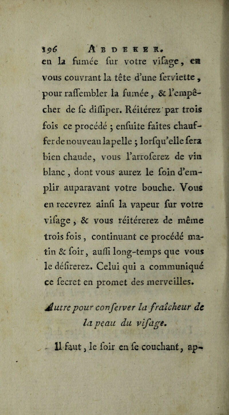 t^6 A' B D 1 K E ît, en la fumée fur votre vifage, ea vous couvrant la tête d’une ferviette , pour raflembler la fumée, & Tempê- cher de fc dillîper. Réitérez par trois fols ce procédé ; enfuite faites chauf- fer de nouveau lapelle ; lorfqu’ellefera bien chaude, vous l’arroferez de via blanc 5 dont vous aurez le foin d’em- plir auparavant votre bouche. Vous en recevrez aînfi la vapeur fur votre vifage , 3c vous réitérerez de même trois fois, continuant ce procédé ma- tin 3c foir, auffi long-temps que vous le délirerez. Celui qui a communiqué ce fecret en promet des merveilles. Autre pour conferver la fraîcheur de la veau du vifage. ^ ^ 11 faut 3 le foir en fe couchant, ap-*