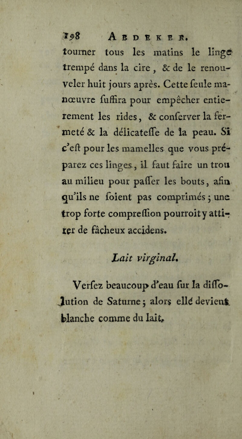 tourner tous les matins le linge trempé dans la cire , & de le renou- veler huit jours après. Cette feule ma- nœuvre fuffira pour empêcher entiè- rement les rides, & conferver la fér- meté & la délicateffe de la peau. Si c’eft pour les mamelles que vous pré- parez ces linges, il faut faire un trou au milieu pour pafler les bouts, afin qu'ils ne foient pas comprimés 3 une trop forte compreflîon pourroity atti- rer de fâcheux accidens. Lait virginal. Verfez beaucoup d'eau fur la dîflb- Jution de Saturne \ alors elld devienl blanche comme du lait^^