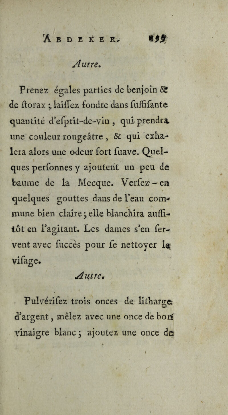 Autre. Prenez égales parties de benjoin &!L de ftorax ; laiflez fondiæ dans fufFifante quantité d'efprlt-de-vin , qui prendra une couleur rougeâtre, & qui exha- lera alors une odeur fort fuave. Quel- I ques perfonnes y ajoutent un peu de baume de la Mecque. Verfez'-ea quelques gouttes dans de l’eau com- mune bien claire^elle blanchira aufïî- tôt en l’agitant. Les dames s’en fer- vent avec fuccès pour fe nettoyer It vifage. Autre. Pulvérifez trois onces de Utharge d’argent, mêlez avec une once de boll^ . vinaigre blanc 3 ajoutez une once de