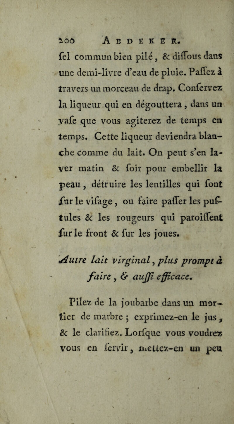 fel commun bien pilé, & diffous dans une demi-livre d’eau de pluie. Paffez a travers un morceau de drap. Confervez la liqueur qui en dégouttera, dans un yafe que vous agiterez de temps en temps. Cette liqueur deviendra blan- che comme du lait. On peut s’en la- ver matin & foir pour embellir la peau, détruire les lentilles qui font Xur le vifage, ou faire paffer les puC- tules & les rougeurs qui paroiffeat fur le front & fur les joues. \àutrc lait virginal ^ plus prompt à faire y & aujji efficace. Pilez de la Joubarbe dans un mor- tier de marbre ; exprimez-en le jus , & le clarifiez. Lorfque vous voudrez vous en lèrvir, mettez-en ua peu