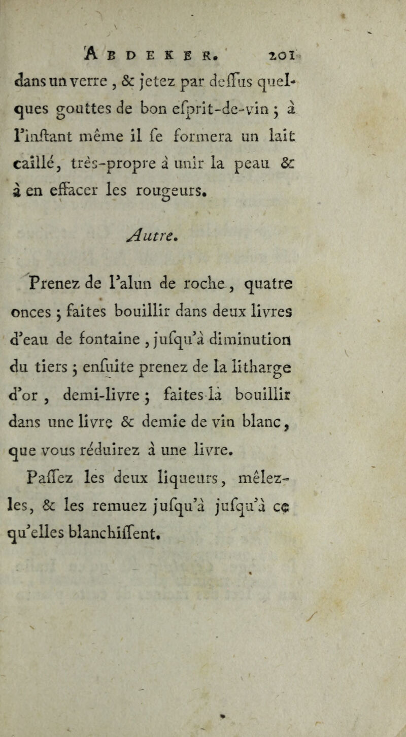 dans un verre , & jetez par délais quel- ques gouttes de bon efprit-de-vin ; à riiiflant même il fe formera un lait caillé, très-propre a unir la peau 8c à en effacer les rou2;eurs. V O Autre. Prenez de ralun de roclie, quatre onces \ faites bouillir dans deux livres d’eau de fontaine , jufqu’à diminution du tiers, enfuite prenez de la litharge d’or , demi-livre 5 faites ià bouillir dans une livre & demie de vin blanc, que v^ous réduirez à une livre, Paffez les deux liqueurs, mêlezr les, & les remuez jufqu’a jufqu’d ce qu’elles blancKiflent,