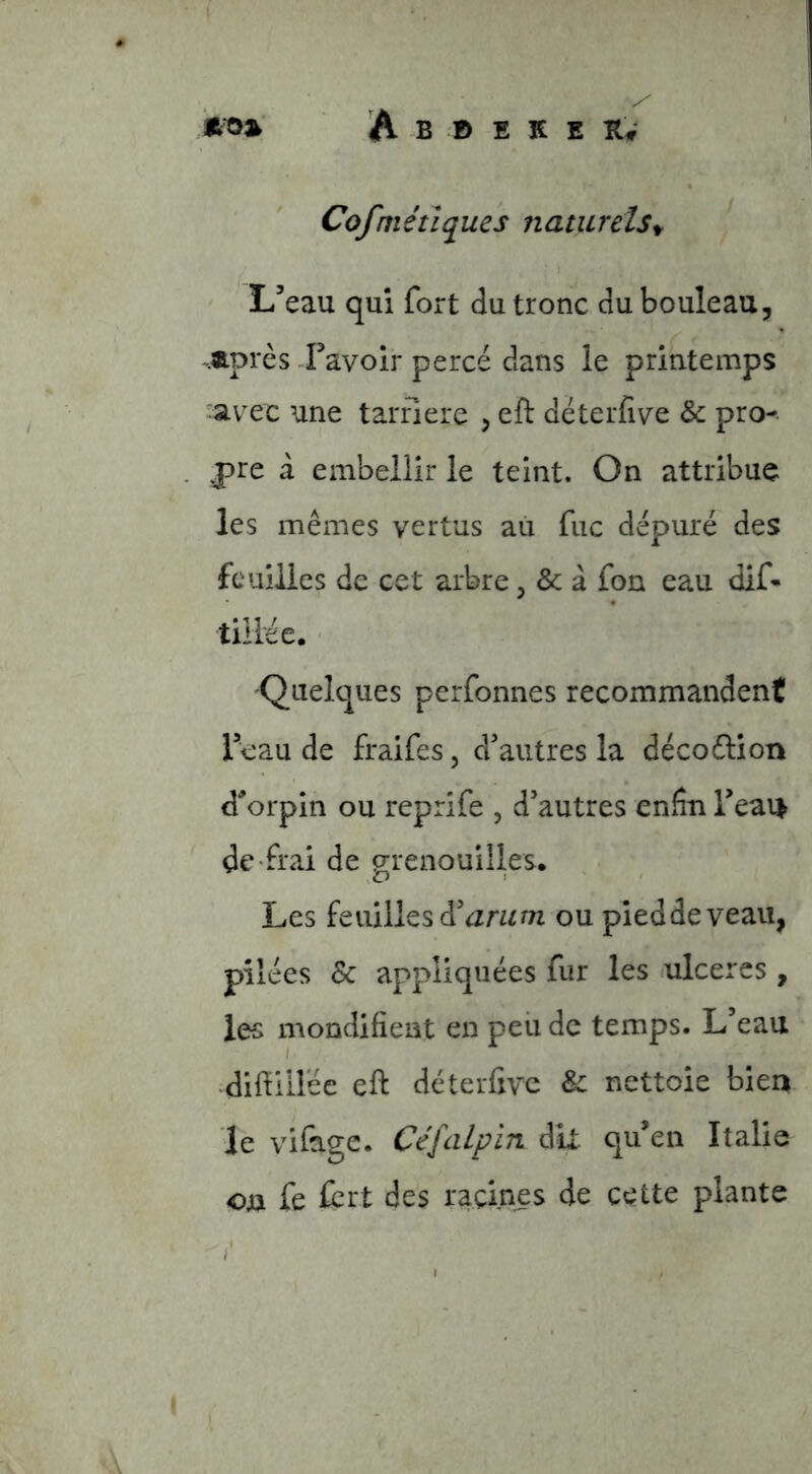 Cofmétiques naturels^ L’eau qui fort du tronc du bouleau, Après Favoir percé dans le printemps 'av^ec une tarfiere , eft déterfive & pro- pre à embellir le teint. On attribue les mêmes vertus au fuc dépuré des feuilles de cet arbre, & à fon eau dif- tillée. ■ Quelques perfonnes recommandent Feau de fraifes, d’autres la décoéÜon d'orpin ou reprife , d’autres enfin Feai> de frai de grenouilles. Les feuilles d’amm ou pied de veau, pilées & appliquées fur les .ulcérés , les mondifient en peu de temps. L’eau I diftillée eft déterfive Sc nettoie bien le vifage. Céfalp'm dix qu’en Italie on fe ürt des racines de cette plante i
