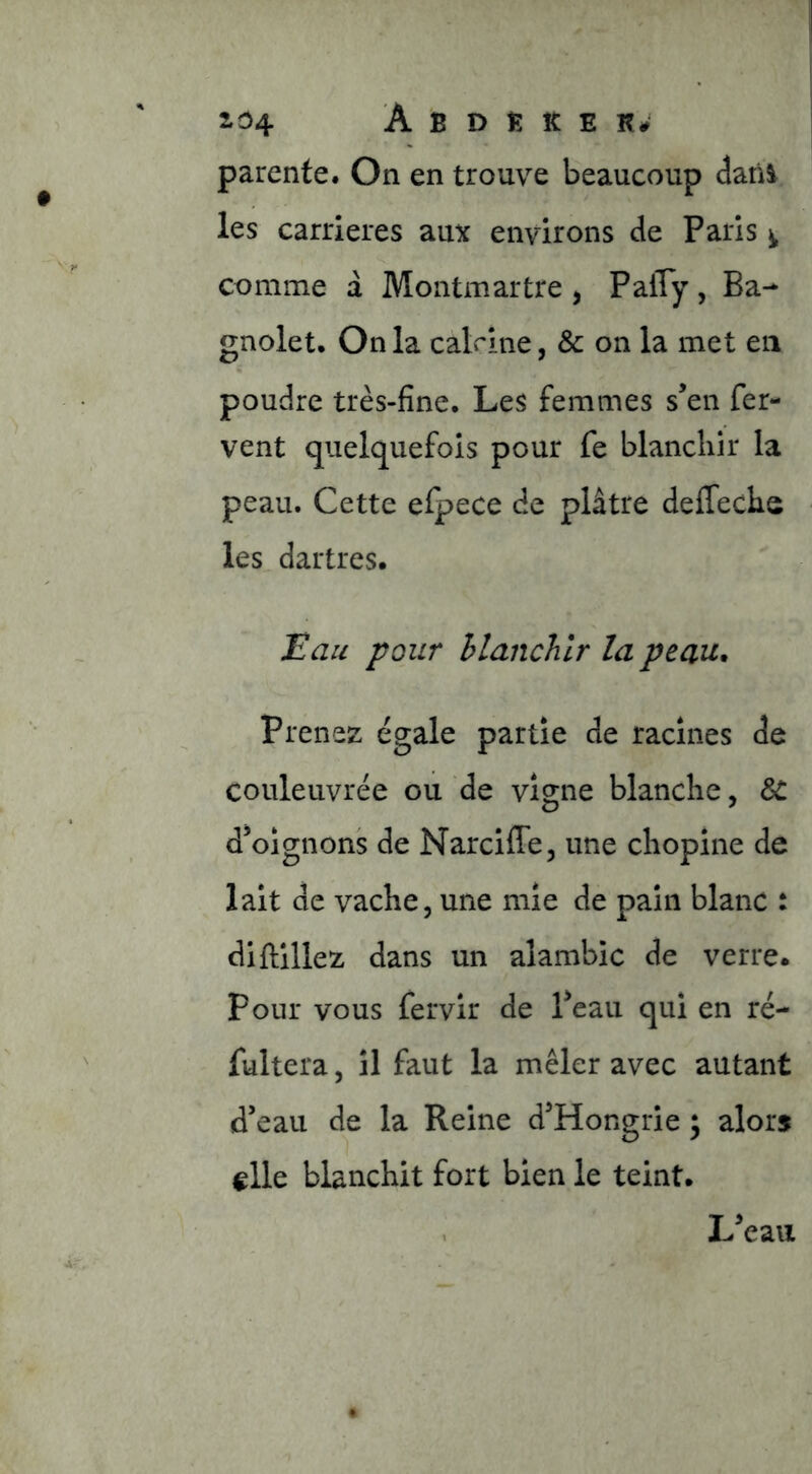 2.04 A B D îî K E r; parente. On en trouve beaucoup datii les carrières aux environs de Paris ^ comme à Montmartre , Pafly, Ba^ gnolet. Onia calrine, & on la met en poudre très-fine. Les femmes s’en fer- vent quelquefois pour fe blanchir la peau. Cette efpece de plâtre deffechs les dartres. Eau pour hlanchlr la peau. Prenez égale partie de racines de couleuvrée ou de vigne blanche, 6e d’oignons de Narcifle, une chopine de lait de vache, une mie de pain blanc : diftillez dans un alambic de verre. Pour vous fervir de l’eau qui en ré- fultera, il faut la mêler avec autant d’eau de la Reine d’Hongrie ; alors elle blanchit fort bien le teint. L’eau