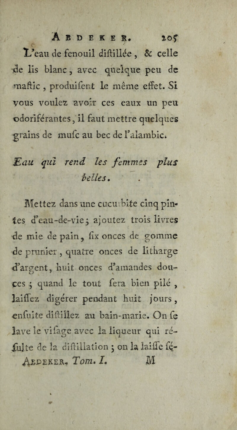 !L’eau de fenouil diftiliée , Sc celle jde lis blanc, avec quelque peu de maftic 5 produifent le même effet. Si vous voulez avoir ces eaux un peu odoriférantes ,■ il faut mettre quelques grains de mufc au bec de Talambic* Eau qui rend les femmes plus belles. Mettez dans une cucuibite cinq pin- tes d’eau-de-vie^ ajoutez trois livres de mie de pain, lix onces de gomme de prunier , quatre onces de litbarge d’areent, nuit onces d’amandes dou- ces ; quand le tout fera bien pilé , laiffez digérer pendant huit jours, enfuite diftillez au bain-marie. On fe lave le vifage avec la liqueur qui ré- jiilte de la difiillation 3 on la laiffe fé- Axpeker- Tom. I. M