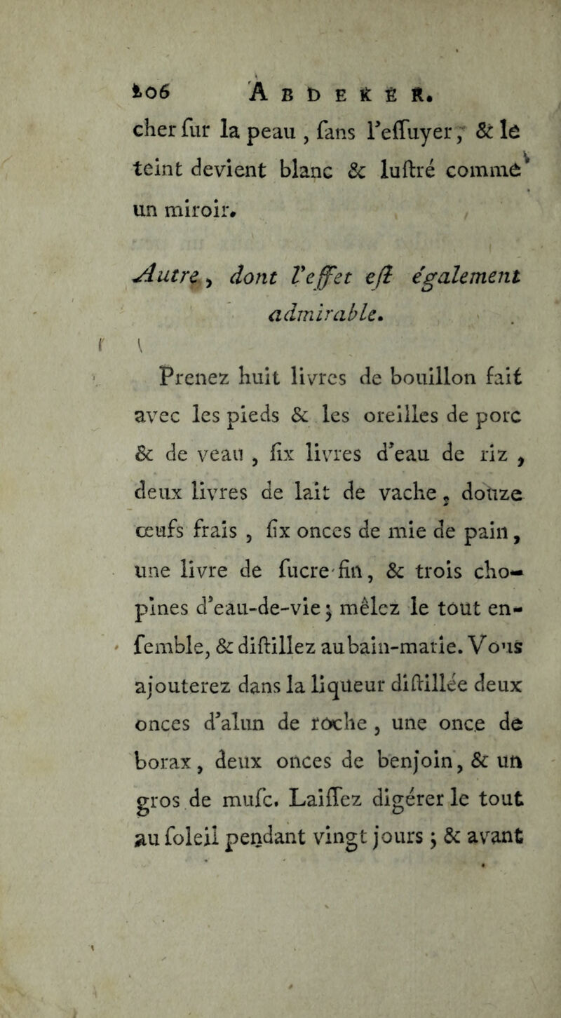 ^06 À B t) E It È R. cher fur la peau , fans reffuyer ; Sc lô teint devient blanc & luftré coinnid^ un miroir* dont Veffet efl également admirable. \ Prenez huit livres de bouillon fait avec les pieds & les oreilles de porc & de veau , fîx livres d’eau de riz , deux livres de lait de vache 5 doüze œufs frais , fîx onces de mie de pain, une livre de fucre'fin, & trois cho- plnes d’eau-de-vie ^ mêlez le tout en- - femblcj & diftillez au bain-marie. V ous ajouterez dans la liqueur diftillee deux onces d’alun de roche , une once de borax, deux onces de benjoin, & un gros de mufe. Laiflez digérer le tout jiu foleii pendant vingt jours \ & av^ant