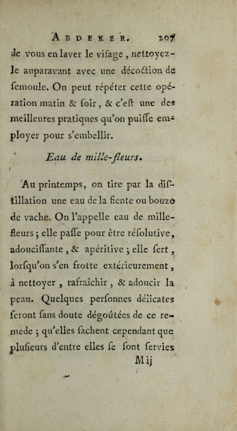 Je VOUS en laver le viiage , nettoyez- le auparavant avec une décodlion de femoule. On peut répéter cette opé- ration matin & foir, & c’eft une des meilleures pratiques qu'mon puiffe em- ployer pour s’embellir. Eau de fleurs» Au printemps, on tire par la dif- lillation une eau de la fiente ou bouzé de vache. On l’appelle eau de mille- fleurs ^ elle pafle pour être réfolutîve, adouciflante , & apéritive ; elle fert, lorfqu’on s’en frotte extérieurement, à nettoyer , rafraîchir , & adoucir la peau. Quelques perfonnes délicates feront fans doute dégoûtées de ce re- mede 3 qu’elles fâchent cependant que plufieurs d’entre elles fe font fervies Mij
