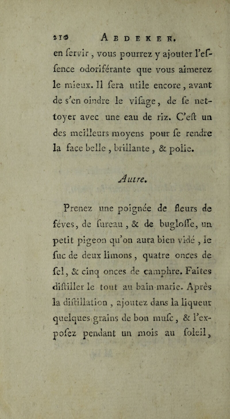 en fervrir, vous pourrez y ajouter Tcf- fence odoriférante que vous aimerez le mieux. îl fera utile encore , avant de s^cn oindre le vifage, de fe net- toyer avec une eau de riz. C’eft un des meilleurs moyens pour fe rendre la face belle , brillante , Ôc polie. Autre. Prenez une poignée de fleurs de fèves, de fiireau , & de bugloffc, un petit pigeon qifon aura bien vidé , le fuc de deux limons, quatre onces de fcl, & cinq onces de campiirc. Faites difliiler le tout au bain-marie. Après la diftiliation , ajoutez dans la liqueur quelques grains de bon mufe, Tex- pofez pendant un mois au foieil,