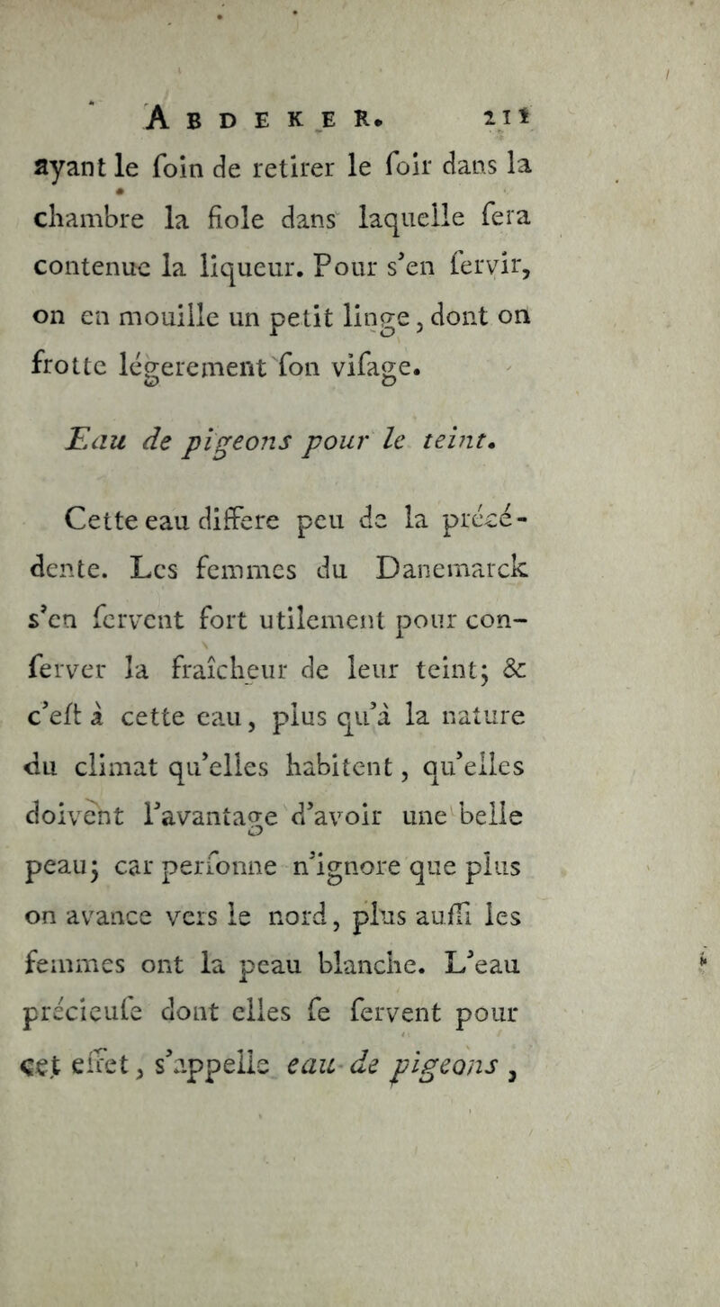 ayant le foin de retirer le foir dans la « chambre la fiole dans' laquelle fera contenue la liqueur. Pour sen (eryir, on en mouille un petit linge, dont on frotte léo;eremerit fon vifage. C> O Æau de pigeons pour h teint. Cette eau différé peu de la précé- dente. Les femmes du Danemarck s’en fervent fort utilement pour con- ferver la fraîcheur de leur teint; & c’eft: à cette eau, plus qu’a la nature du climat qu’elles habitent, qu’elles doivent l’avantaq;e d’avoir une'^belle peau ; car perfonne n’ignore que plus on avance vers le nord, plus auiTi les femmes ont la peau blanche. L’eau precieufe dont elles fe fervent pour cet effets s’appelle eaU'de pigeons ,