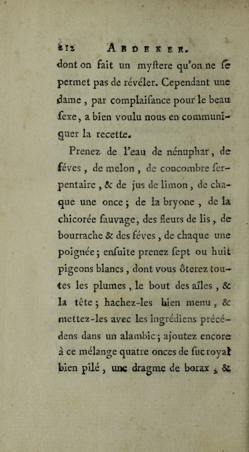 feîi' A B D E K E Rr dont on fait un myftere qu’on ne fc permet pas de révéler. Cependant une dame 5 par complaifance pour le beau fexe, a bien voulu nous en communi- quer la recette# Prenez de l’eau de nénuphar, de- fèves , de melon , de concombre fer- / pentaire , & de jus de limon , de cha- què une once ; de la bryone , de la chicorée fauvage, des fleurs de lis, de bourrache & des fèves , de chaque une poignée ; enfuite prenez fept ou huit' pigeons blancs , dont vous ôterez tou- tes les plumes, le bout des ailes , & la tête ^ hachez-les bien menu , & mettez-les avec les ingrédiens. précé- dens dans un alambic 5 ajoutez encore à ce mélange quatre onces de fiic royal bien pilé, une dragme de borax