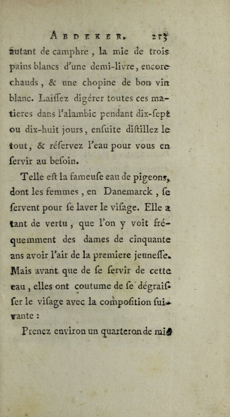 autant de camphre , la mie de trois pains blancs d'aune demi-livre, encore chauds , & une chopine de bon vin blanc. Laiffez différer toutes ces ma-' O ticres dans Taiambic pendant dix-fept ou dix-huit jours, cnfuite diftillez le tout, & réfervez Teau pour vous en fervir au befoin. Telle eft la faraeufe eau de pigeons^ dont les femmes, en Danemarck , fe fervent pour fe laver le vifage. Elle a tant de vertu, que l’on y voit fré- quemment des dames de cinquante ans avoir Tair de la première jeunefle.. Mais avant que de fe fèrvîr de cette, eau , elles ont coutume de fe'dégraiC fer le vifage avec la compoCtîon fui^ vante : Prenez environ un quarteronde inî#