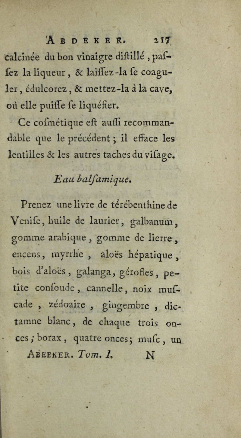 calcinée du bon vinaigre diftillé , paf- fez la liqueur , & laiffez4a fe coagu- ler , édulcorez, & mettez-la à la cave, où elle puifle fe liquéfier. Ce cofmétique eft aufli recomman- dable que le précédent ; il efface les lentilles Sc les autres taches du vifag-e. O Eau balfamique* Prenez une livre de térébenthine de Venife, huile de laurier, galbanuni, gomme arabique , gomme de lierre, encens, myrrhe , aloés hépatique , bois d'aloés, galanga, gérofles, pe- tite confonde , cannelle, noix muf- cade , zédoaire , gingembre , die- tamne blanc, de chaque trois on- • ces ; borax , quatre onces j mufe , un Abeeker. Tom, 1, N