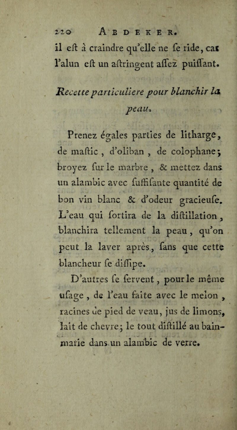 il eil à craindre qu^elle ne fe ride, cas Talun eft un ailrlngent affez pullfant. Recette particulière pour blanchir Ick peau-. Prenez égales parties de litharge, de maftic , d’oliban , de colophane; broyez fur le marbre , & mettez dans un alambic avec fuffifante quantité de bon vin blanc & d^odeur gracieufe, Leau qui fortira de la diftillation , blanchira tellement la peau, qu’on peut la laver après, fans que cette blancheur fe diiïipe. D’autres fe fervent, pour le même ufage , de l’eau faîte avec le melon , racines de pied de veau, jus de limons, lait de chevre; le tout diftillé au bain- V *• marié dans un alambic de verre.