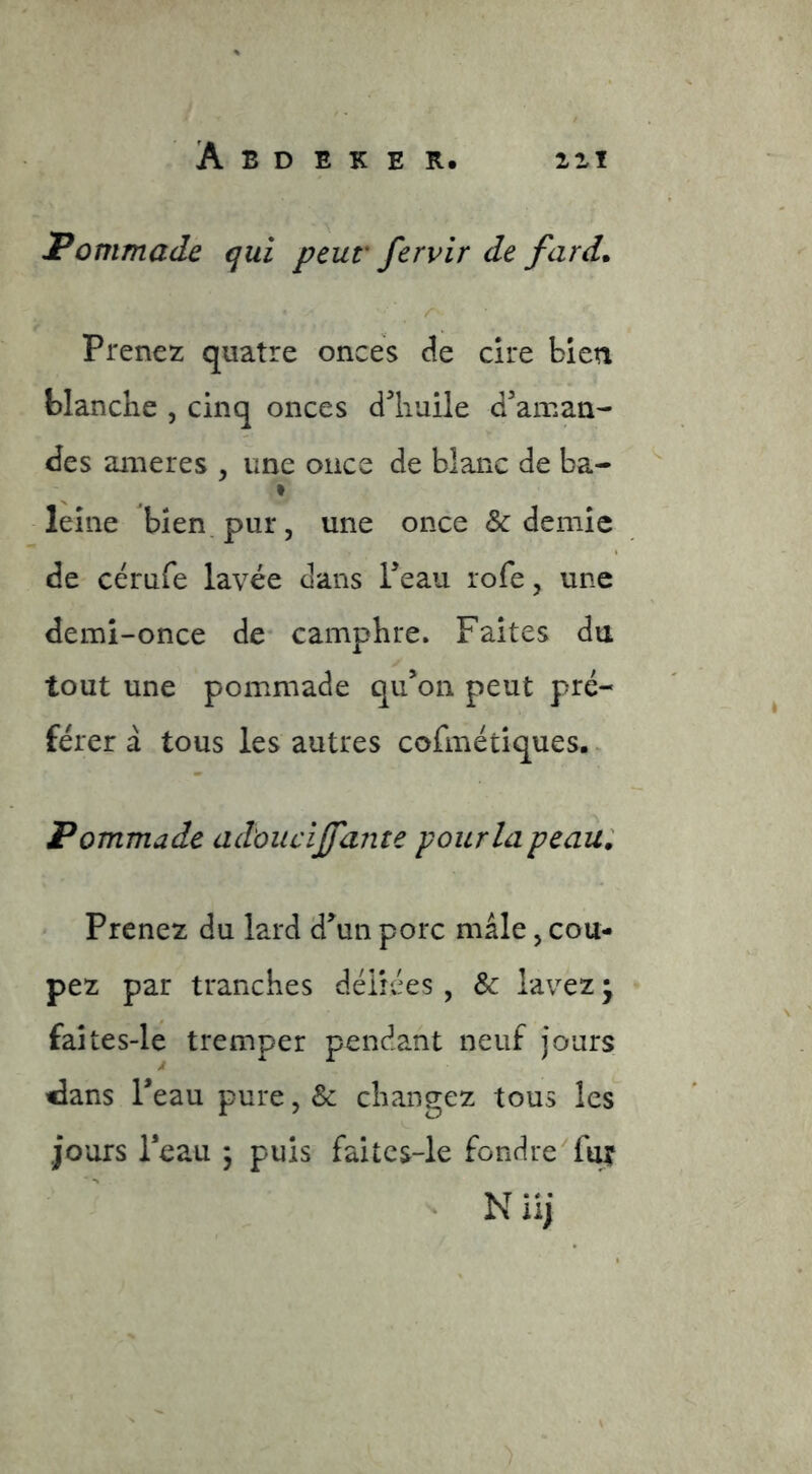 Pommade qui peur fervir de fard* r Prenez quatre onces de cire bien blanche , cinq onces d^'huile d'aman- des ameres , une once de blanc de ba- leîne bien, pur, une once & demie de cérufe lavée dans l'eau rofe, une demi-once de camphre. Faites du tout une pommade qu'on peut pré- férer à tous les autres cofmétiques.. Pommade adoucijfante pour la peau: Prenez du lard d'un porc mâle, cou- pez par tranches déliées, & lavez • faîtes-le tremper pendant neuf jours idans Peau pure, & changez tous les jours l’eau j puis faitcs-le fondre fax Niij