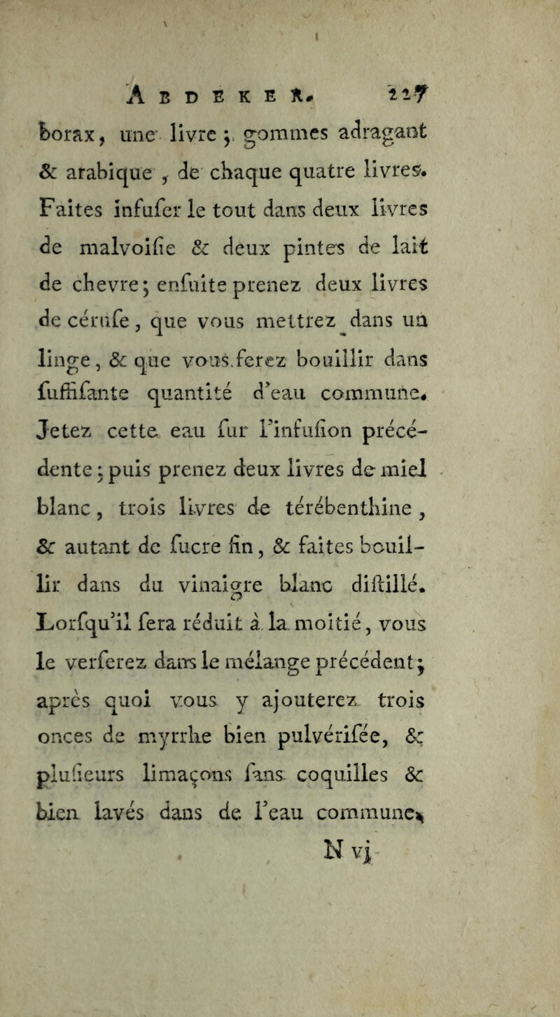 I A B D E K E n# îiy borax, une* livre j. gommes aJragarît & arabique , de chaque quatre livres?. Faites infufer le tout dans deux livres de malvoifie Sc deux pintes de lait de chevre; enfuite prenez deux livres de cérufe, que vous mettrez dans uà linge, & que vous.ferez bouillir dans fufhfante quantité d^^eau commuile# Jetez cette eau fur i'infuHon précé- dente : puis prenez deux livres de miel blanc 5 trois livres de térébenthine , 8c autant de fucre fin, & faites bouil- lir dans du vinaigre blanc diftillé. Lorfqu'il fera réduit â la moitié, vous le verferez dans le mélange précédent; apres quoi vous y ajouterez trois onces de myrrhe bien pulvérifée, &c plulieurs limaçons fans coquilles 8c bien lavés dans de Teau commune^ . , N vi-