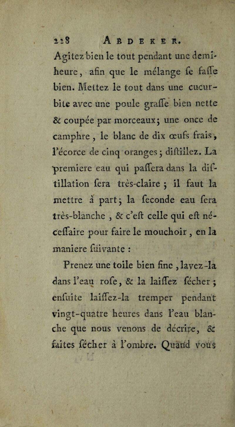 Agitez bien le tout pendant une demî- heure, ■ afin que le mélange fe faffe bien. Mettez le tout dans une cucur- bite avec une poule graffe bien nette & coupée par morceaux; une once de camphre , le blanc de dix œufs frais, récorce de cinq oranges ; difliilez. La ‘première eau qui paffcra dans la dif- tillation fera très-claire ; il faut la mettre à part; la fécondé eau fera très-blanche , & c’eft celle qui eft né- celfaire pour faire le mouchoir , en la maniéré fui vante : Prenez une toile bien fine jlavez-la dans Peau rofe, &: la laiffez fécher ; enfui te laiffez-la tremper pendant vingt-quatre heures dans Peau blan- che que nous venons de décrit^, Sc faites fécher à Pombre. Quand voué