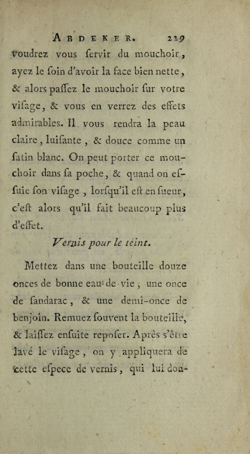 voudrez vous fervir du mouchoir, ayez le foin d'avoir la face bien nette, & alors paffez le mouchoir far votre vifage, & vous en verrez des effets admirables. Il vous rendra la peau claire , luifante , &: douce comme un fatin blanc. On peut porter ce mou- choir dans fa poche, & quand on ef- fuie foii'vifage , lorfqu'il eft en fueiir, c'eft alors qu'il fait beaucoup plus d'effet. Veniis pour le télnt. Mettez dans une bouteille douze onces de bonne eau-de vie , une once de fandarac, & une deml-once de benjoin. Remuez fouvent la bouteille, & laiffez enfuite repofer. Apres s'êrie lavé le vifage , on y ^appliquera de tette elpece de vernis, qui lui don-