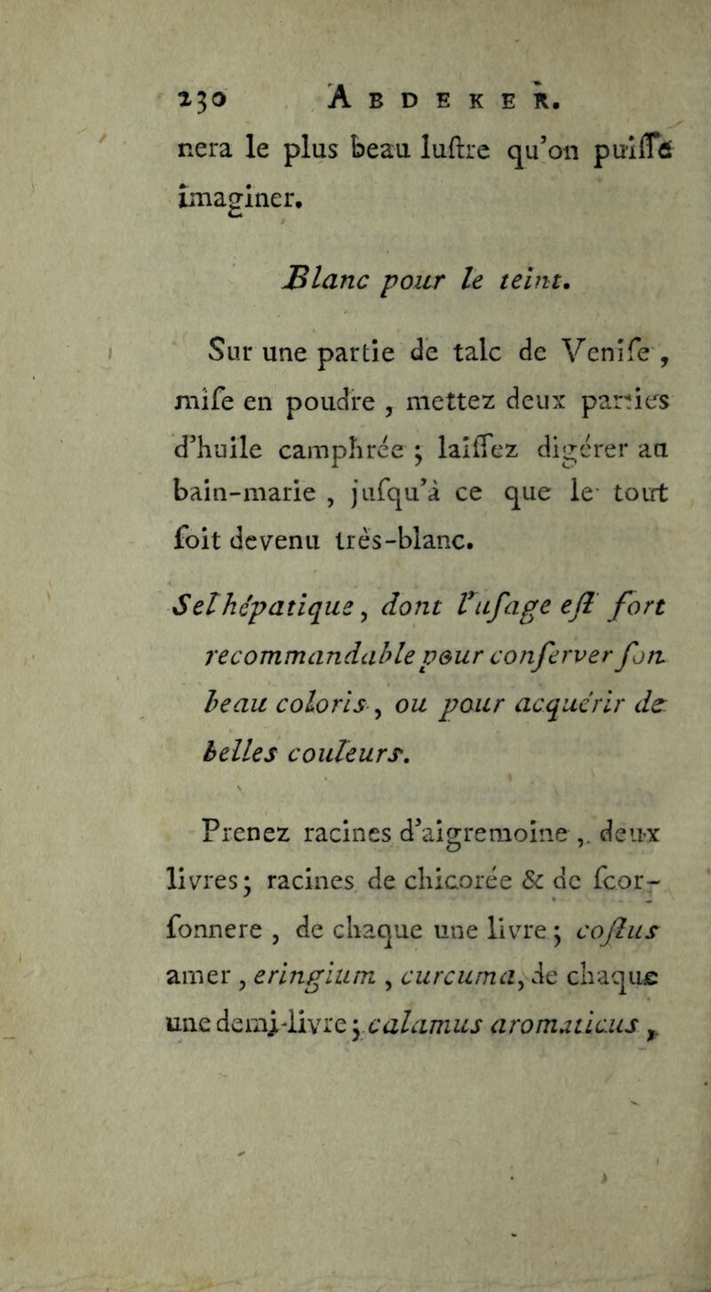 nera le plus beau luftre qu’on puîfTd imaginer, Elanc pour le teint. Sur une partie de talc de Venîfe', mîfe en poudre , mettez deux parles d’huile camphrée ^ laiffez digérer au bain-marie , jiifqu’à ce que le- toirt foit devenu très-blanc. Set hépatique ^ dont Vufage ejl fort recommandahlepeur conferver fort beau coloris ^ ou pour acquérir ds: h elle s couleurs. Prenez racines d’aisremoine deux livres; racines de chicorée & de fcor- fonnere , de chaque une livre ; cojliis amer , erlngium , curcuma^ de chaqiue une àf^rayYisîKe-yCalamus aromuticiis ^