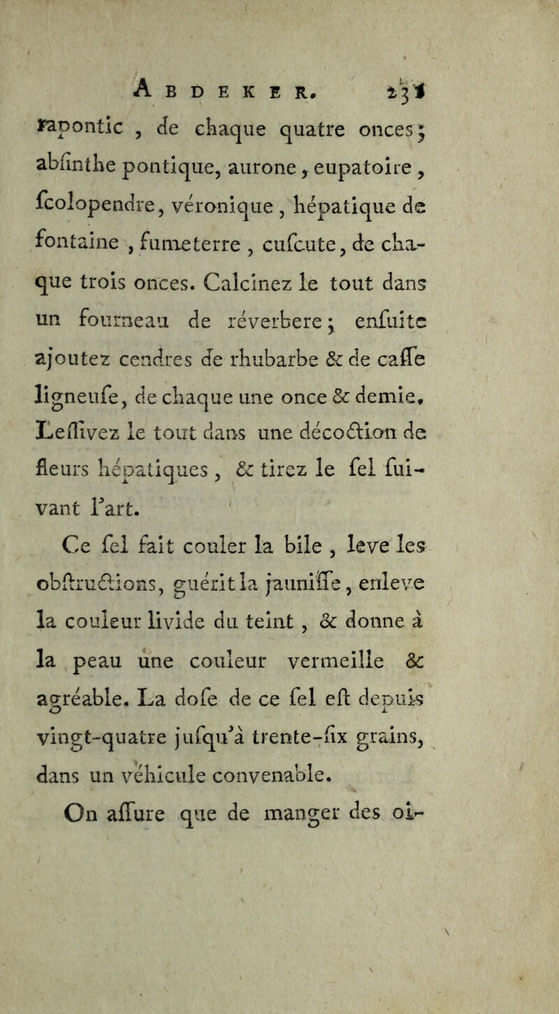 Jpapontic , de chaque quatre onces; abiînthe politique, aurone , eupatoire, fcolopendre, véronique , hépatique de fontaine , funieterre , cufcute, de cha- que trois onces. Calcinez le tout dans un fourneau de réverbere ; enfuitc ajoutez cendres de rhubarbe & de caffe ligneufe, de chaque une once demie, Leflivez le tout dans une décoélloii de fleurs hépatiques , ôc tirez le fel fui- vant Tart. Ce fel fait couler la bile , leve les obilruélions, guérit la jauniffe, enleve la couleur livide du teint , Sc donne à la , peau une couleur vermeille àc ag-réable. La dofe de ce fel eft: deDuk O i. vingt-quatre jiifqu^à trente-;fix grains, dans un véhicule convenable. On affure que de manger des oi-