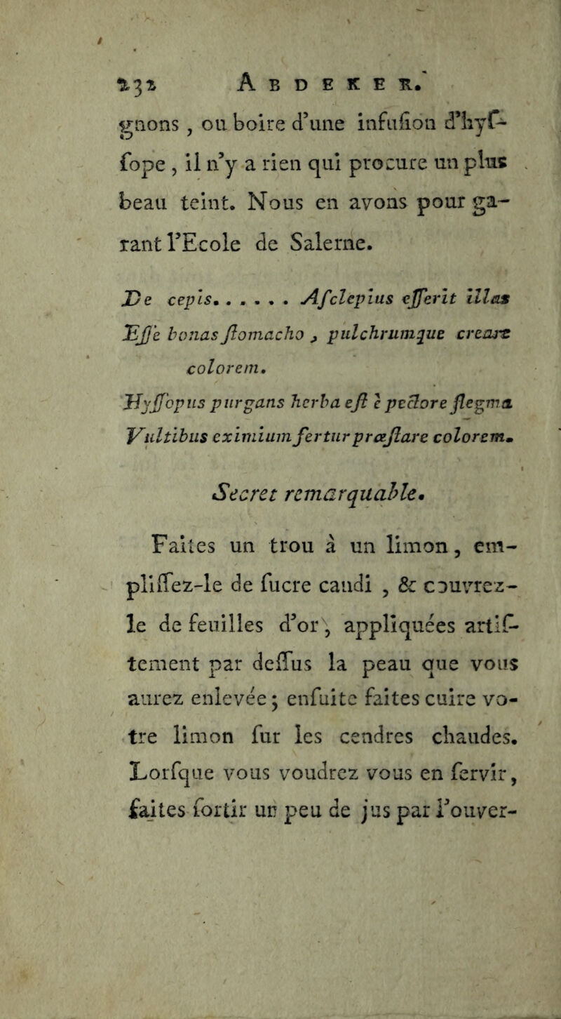 gnons, ou boire d’une infufîon d’iiyf- fope , il n’y-a rien qui procure un plus . beau teint. Nous en avons pour ga- rant l’Ecole de Salenie. De ceplsm ..... Afclepius ejferît îllas Djje bernas Jîomacho , pulchrum^ue créais coloreni, JîyJJbpiis purgans Jierha ejl c peciore flegma Vidtibiis eximiumjertiirprajîare colorem» Secret rcmarquahle. Faites un trou à un limon, em- pluTez-le de fucre candi , & couvrez- le de feuilles d’or , appliquées artlf- tement par deCfus la peau que vous aurez enlevée; enfuite faites cuire vo- tre limon fur les cendres cliaudes, Lorfque vous voudrez vous en fervîr, faites-fortir un peu de jus par i’ouver-
