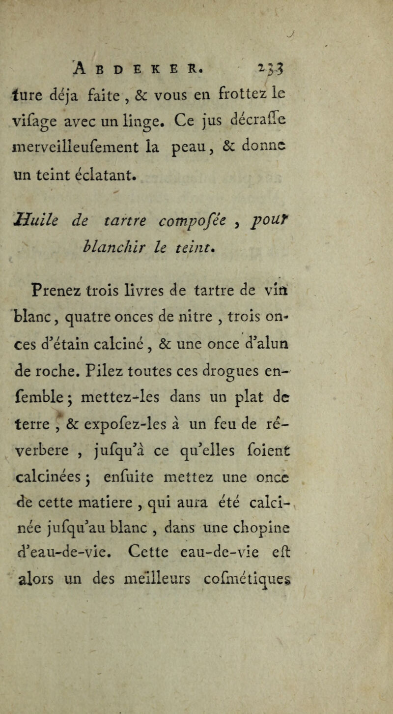 J A B D E K E K, ij? lure déjà faite , & vous en frottez le vifage avec un linge. Ce jus décraffe merveilleufement la peau, & donne un teint éclatant. Huile de tartre compofée , pouf blanchir le teint* Prenez trois livres de tartre de vin blanc, quatre onces de nitre , trois on- ces dMtain calciné , & une once d’alun de roche. Pilez toutes ces drogues en- femble; mettez-les dans un plat de terre & expofez-les à un feu de ré- verbère , jufqu’d ce qu’elles foient calcinées 3 enfuite mettez une once de cette matière , qui aura été calci- née jufqu’au blanc , dans une chopine d’eau-de-vie. Cette eau-de-vie eft alors un des meilleurs cofmctiques