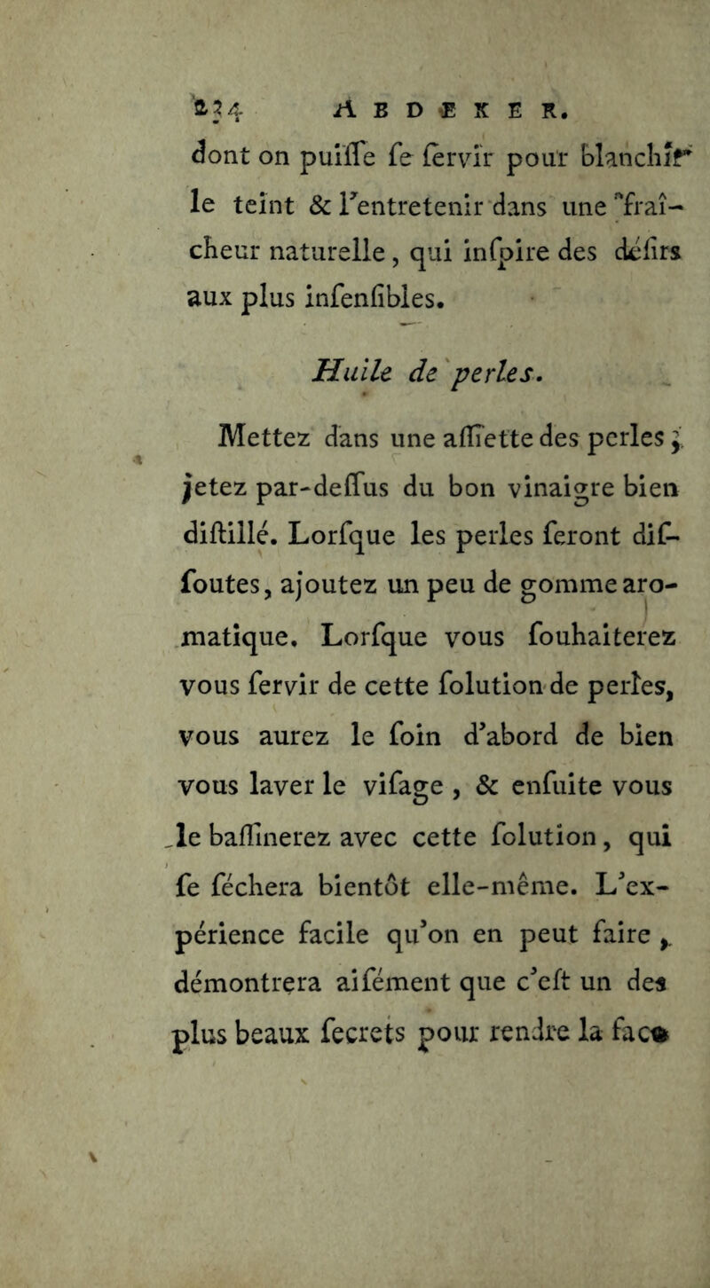 dont on puîlTe fe (emV pour blanchir le teint & rentretenir'dans une 'fraî- cheur naturelle, qui infpire des dcfirs aux plus infenfibles. Huile de 'perles. Mettez dans une afÏÏette des perles j. jetez par-deffus du bon vinaigre bien diftillé. Lorfque les perles feront diC- foutes, ajoutez un peu de gomme aro- .matîque, Lorfque vous fouhaiterez vous fervir de cette folution de perles, vous aurez le foin d’abord de bien vous laver le vifage , & cnfuite vous _le baffinerez avec cette folution, qui fe féchera bientôt elle-même. L’ex- périence facile qu’on en peut faire démontrera aifément que c’eft un des plus beaux fecrets pour rendre la fac^