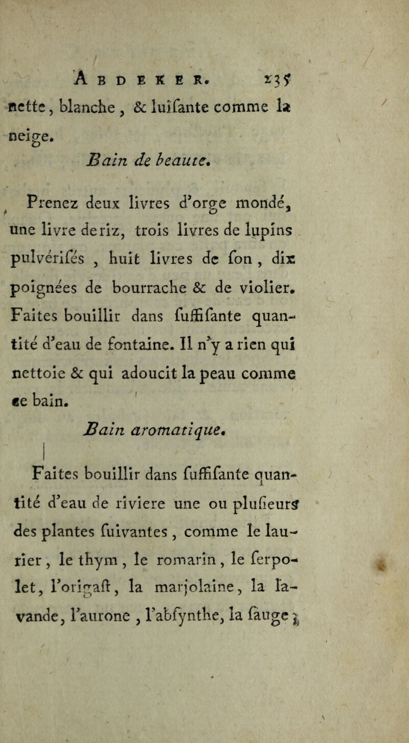 nette 5 blanciie , & luîfante comme la neige* Bain de heautc. Prenez deux livres d’orge mondé, une livre de riz, trois livres de lupins pulvérifés , huit livres de fon , dix ( poignées de bourrache & de violier. Faites bouillir dans fuffifante quan- tité d’eau de fontaine. Il n^y a rien qui nettoie & qui adoucit la peau comme ce bain. ' Bain aromatique* Faites bouillir dans fuffifante quan- tité d’eau de rîviere une ou plufeur^ des plantes fuivantes , comme le lau- rier , le thym , le rojnarîn , le ferpo- let, rorigall, la marjolaine, la la- vande, l’aurone , l’abfjmthe, la làugc j
