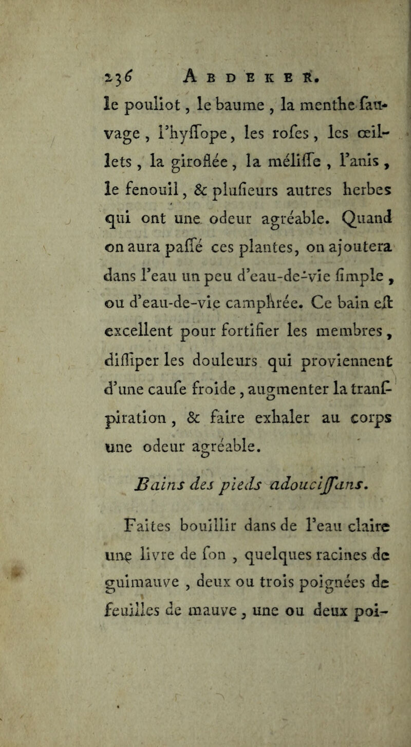 le pouliot 5 le baume , la mentbe fau- vage , rhyffope, les rofes, les œil- lets , la giroflée, la méliffe , Tanls , le fenouil, & phifieurs autres herbes qui ont une odeur agréable. Quand on aura paffé ces plantes, on ajoutera dans Teau un peu d’cau-de-vîe fimple , ou d*eau-de-vi.e camphrée. Ce bain eft excellent pour fortifier les membres, diflipcr les douleurs qui proviennent d\me caufe froide, aug-menter la tranC- piration , & faire exhaler au corps une odeur agréable. Bains des pieds adoacljfans. Faites bouillir dans de Te au claire unç livre de fon , quelques racines de guimauve , deux ou trois poignées de feuilles de mauve, une ou deux poi-