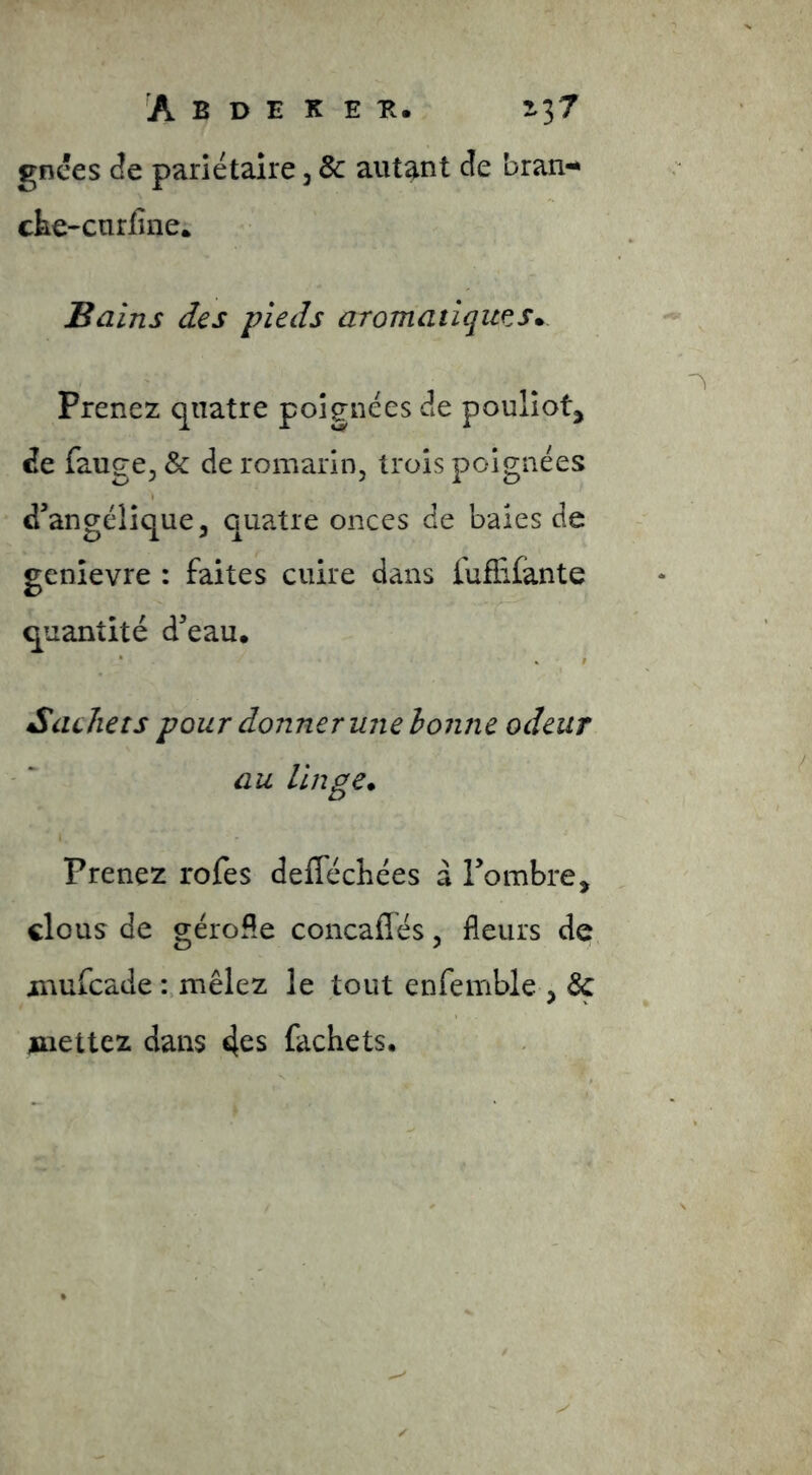 gnces (îe pariétaire, 8c autant cîe bran- che-cnriine; Bains des pieds aromatique^s* Prenez quatre poignées de poullot, de fange, & de romarin, trois poignées d’angélique, quatre onces de baies de genrevre : faites cuire dans fufEfante quantité d’eau. • % t Sachets pour donner une bonne odeur au linge. Prenez rofes delTéchées à l’ombre, clous de géroHe concaflés, fleurs de inufcade-..mêlez le tout enfemble , 6c jaiettez dans 4es fachets.
