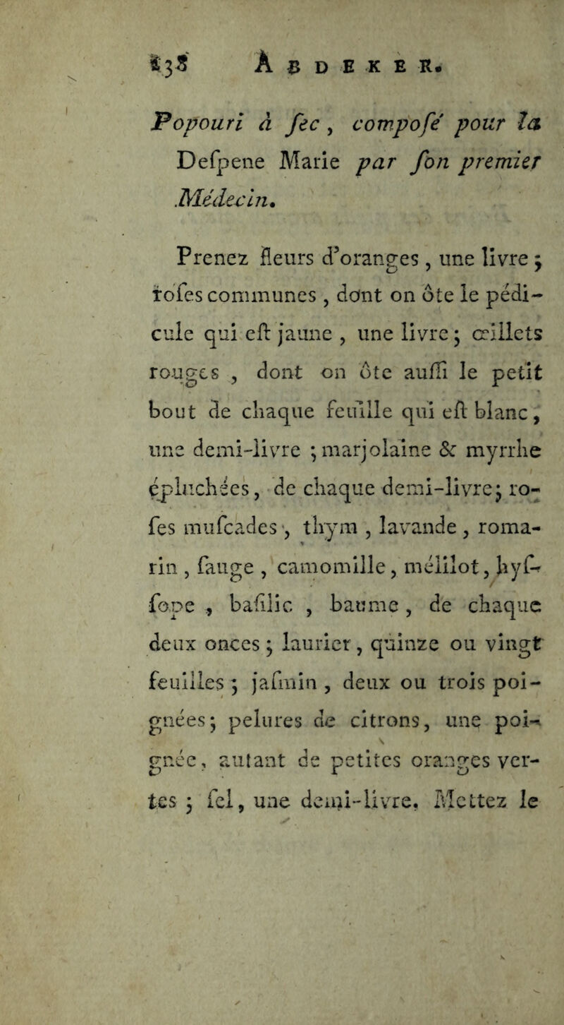 Popourl â fec, compofé pour îa Defpene Marie par fon premier Médex^in* Prenez fleurs d^oranges , une livre y tdfes communes , dont on ôte le pédi- cule qui ell: jaune , une livre ; œillets rouges 5 dont on ôte aufTi le petit bout de cîiaque feiülle qui eft blanc, une demi-livre ; marjolaine & myrrhe épluchées, -de chaque demi-livrej ro- fes mufeades thymi , lavande , roma- rin , fange , camomille, mélilot, hyf^ fope bafilic , baume, de chaque deux onces ; laurier, quinze ou vingt feuilles; jafmin , deux ou trois poi- gnées; pelures de citrons, une poi-^ gnée, autant de petites oranges ver- tes ; fei, une demi-livre, Mettez le