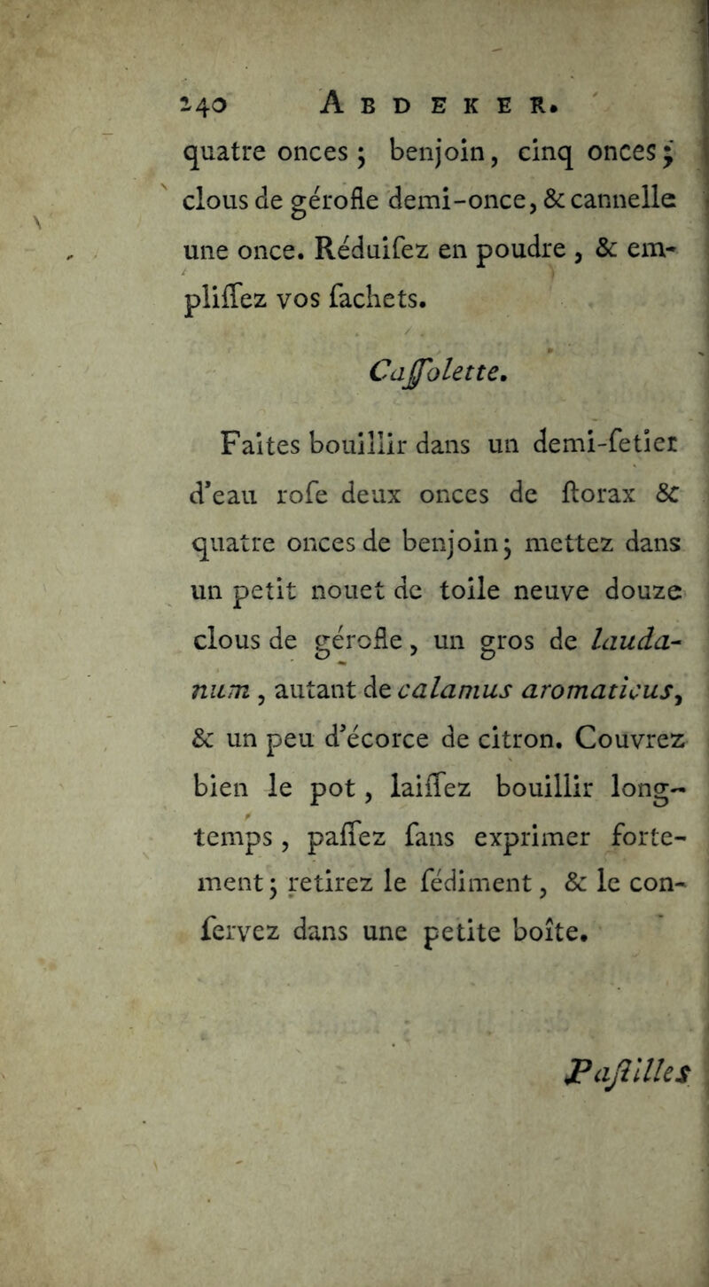 quatre onces ; benjoin, cinq onces; clous de gérofle 'demi-once, & cannelle une once. Réduifez en poudre , & em- pliffez vos fachets. - / ? / » * CaJJolette, Faites bouillir dans un demi-fetier d’eau rofe deux onces de florax 8c quatre onces de benjoin j mettez dans un petit nouet de toile neuve douze* clous de gérofle, un gros de lauda^ niLTn , autant de WJ* aromaticus^ & un peu d’écorce de citron. Couvrez bien le pot, laiffez bouillir long- temps , paflez fans exprimer forte- ment; retirez le fédiment, & le con- fervez dans une petite boîte. JPaJîllles