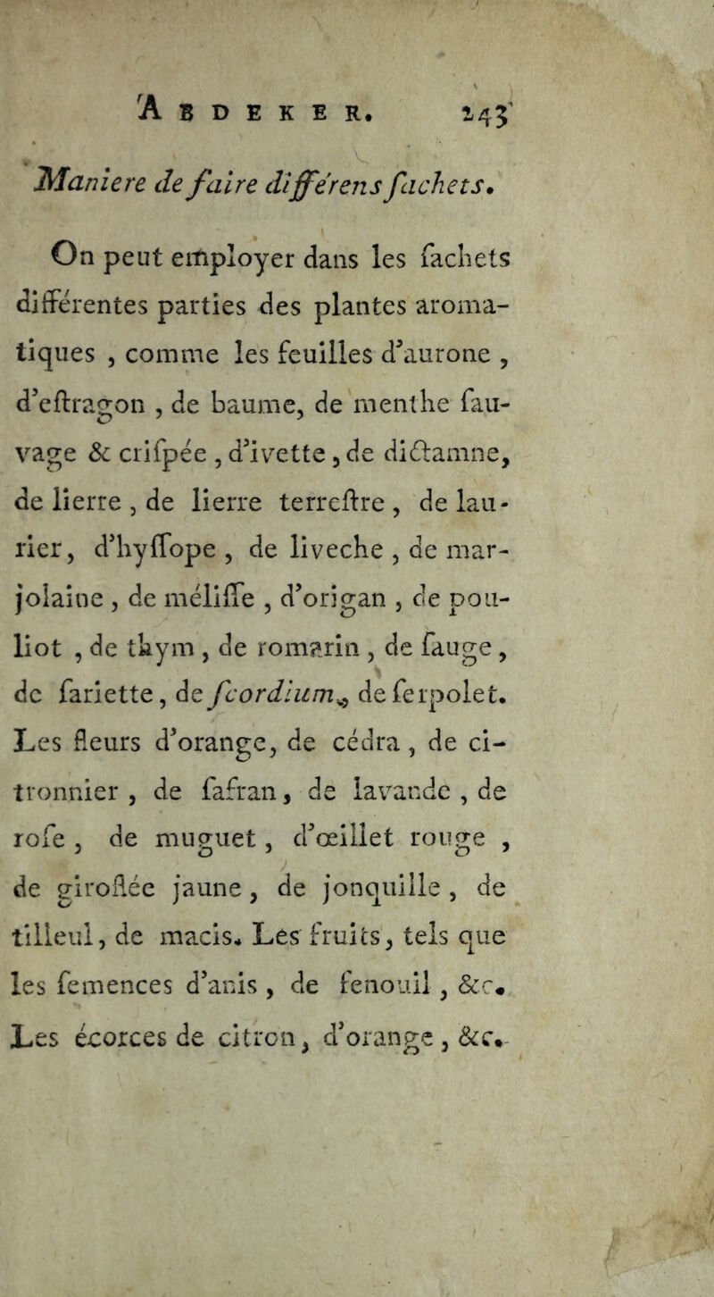 Maniera de faire dlfférens fâche ts* ^ \ On peut employer dans les facliets ditFérentes parties des plantes aroma- tiques 5 comme les feuilles d^aurone , d’eftragon , de baume, de menthe fau- vage &: crifpée , d^iv^'ette, de didlamne, de lierre , de lierre terreflre , de lau- rier, d’hyflope , de liveche , de mar- joiaine , de mélilTe , d’origan , de pou- liot , de thym , de romarin , de fauge , de fariette, de fcordlum^^ defeipolet. Les fleurs d’orange, de cédra, de ci- tronnier , de fafran, de lavande , de rofe , de muguet, d’œillet rouge , J de giroflée jaune, de jonquille , de tilleul, de macis* Les fruits', tels que les femences d’anis , de fenouil, &r« Les écorces de citron, d’orange ,