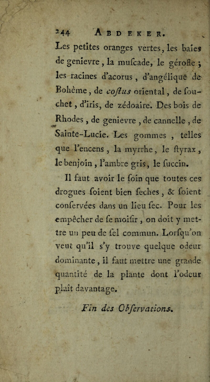 Les petites oranges vertes, les baies de genîevre , la mufcade,* le gérqfle j les racines d’acorus , d’angéliquê de Bohcine, de coflus oriental, de fou- chet, d’iris, de zëdoalre'. Des bois de ^Rhodes, de genievre , de cannelle , de Sainte-Lucie, Les gommes , telles que l’encens , la myrrhe, le ftyrax , le benjoin , l’ambre gi'Is, le fuccin. Il faut avoir le foin que toutes ces drogues foient bien feches, & foient confervëes dans un lieu fec. Pour les empêcher de fe moifir , on doit y rnet- tre un peu de fel commun. Lorfqu’on veut qu’il s’y trouve quelque odeur dominante , ü faut mettre une grande quantité de la plante dont i’odcur plaît davantage. Fin des Qhfervallons^