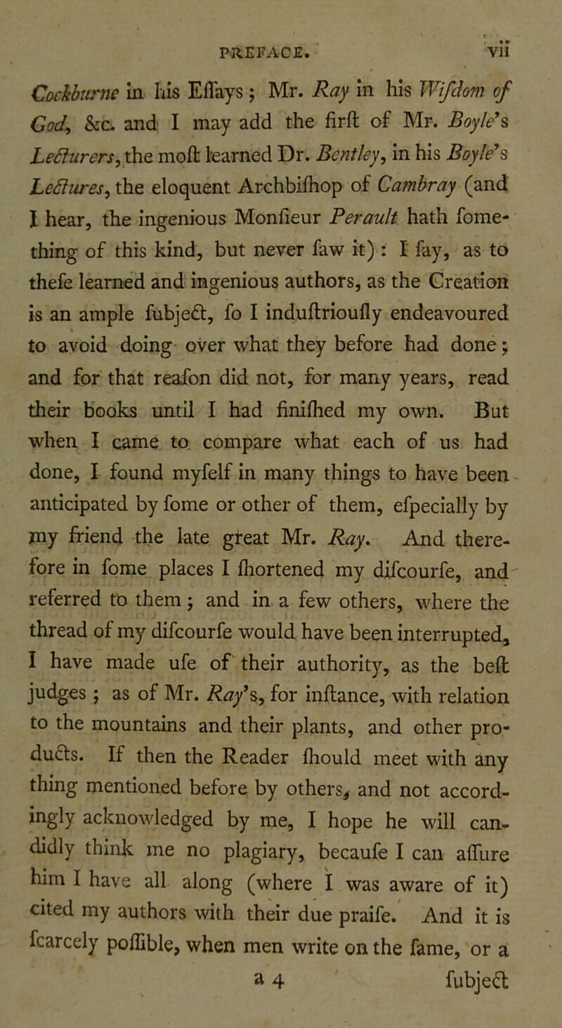 Cockbiirne in his Effays ; Mr. Ray in his Wifdom of God, he. and I may add the firft of Mr. Boyld^ Ledtirersjihe moft learned Dr. Bentley, in his Boykos LeSlures, the eloquent Archbifhop of Cambray (and I hear, the ingenious Monfieur Perault hath fome- thing of this kind, but never faw it) : I fay, as to thefe learned and ingenious authors, as the Creation is an ample fubjed, fo I induftrioully endeavoured to avoid doing over what they before had done; and for that reafon did not, for many years, read their books until I had finilhed my own. But when I came to, compare what each of us had done, I found myfelf in many things to have been anticipated by fome or other of them, efpecially by my friend the late gfeat Mr. Ray. And there- fore in fome places I fhortened my difeourfe, and referred to them j and in a few others, where the thread of my difeourfe would have been interrupted^ I have made ufe of their authority, as the bell judges ; as of Mr. Ray\, for inftance, with relation to the mountains and their plants, and other pro- ducts. If then the Reader fhould meet with any thing mentioned before by others, and not accord- ingly acknowledged by me, I hope he will can- didly think me no plagiary, becaufe I can alTure him I have all along (where I was aware of it) cited my authors with their due praife. And it is fcarcely poffible, when men write on the fame, or a a 4 fubjeCt