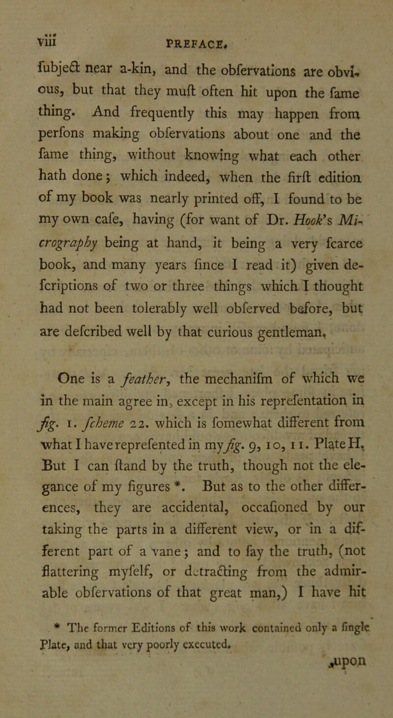 fubjeft near a-kin, and the obfervations are obvi-. ous, but that they muft often hit upon the fame thing. And frequently this may happen from perfons making obfervations about one and the fame thing, without knowing what each other hath done; which indeed, when the firft edition of my book was nearly printed off, I found to be my own cafe, having (for want of Dr. Hook’s Mi~' orography being at hand, it being a very fcarce book, and many years fmee I read it) given de- feriptions of two or three things which I thought had not been tolerably well obferved before, but are deferibed well by that curious gentleman. One is a feather., the mechanifm of which we in the main agree in, except in his reprefentation in jig. I. fcheme 12. which is fomewhat different from what I havereprefentedin rceyfig. 9, 10,11. PlateH, But I can (land by the truth, though not the ele- gance of my figures *. But as to the other differ- ences, they are accidental, occafioned by our taking the parts in a different view, or ’in a dif- ferent part of a vane j and to fay the truth, (not flattering myfelf, or detracting from the admir- able obfervations of that great man,) I have hit * The former Editions of this work contained only a finglc Plate, and that very poorly executed. Atpon