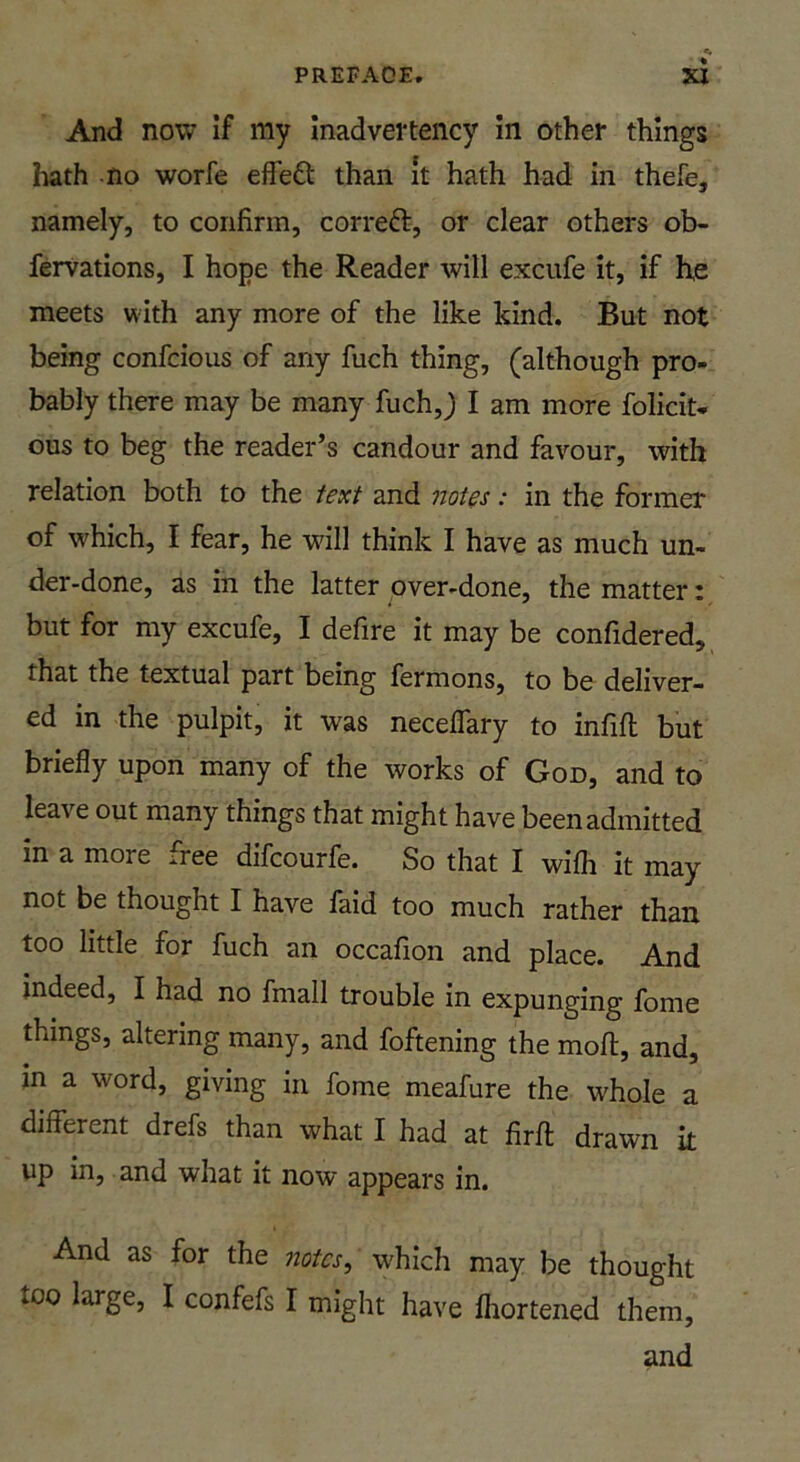 And now If my Inadvertency In other things hath no worfe effe£t than it hath had in thefe, namely, to confirm, cor reft, or clear others ob- fervations, I hope the Reader will exciife it, if he meets with any more of the like kind. But not being confcious of any fuch thing, (although pro- bably there may be many fuch,) I am more folicit* ous to beg the reader’s candour and favour, with relation both to the text and notes: in the former of which, I fear, he will think I have as much un- der-done, as in the latter over-done, the matter: but for my excufe, I defire it may be confidered, that the textual part being fermons, to be deliver- ed in the pulpit, it was neceffary to infill but briefly upon many of the works of Goo, and to leave out many things that might have been admitted in a more free difcourfe. So that I wifh it may not be thought I have faid too much rather than too little for fuch an occafion and place. And indeed, I had no fmall trouble in expunging fome things, altering many, and foftening the mofl, and, in a word, giving in fome meafure the whole a different drefs than what I had at firfl drawn it up in, and what it now appears in. And as for the notes, which may be thought too large, I confefs I might have fliorteiied them,